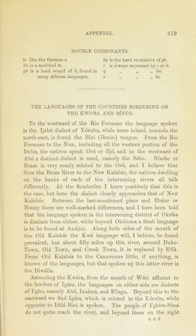 DOUBLE CONSONANTS. ts like the German 2. dz is a modified ts. gb is a hard sound of b, found in many African languages. hp is the hard co-relative of gb. c is always expressed by s or k. q „ „ „ lew. THE LANGUAGES OF THE COUNTRIES BORDERING ON THE KWO'RA AND BINUE. To the westward of the Rio Pormoso the language spoken is the Ijehii dialect of Ydruba, while more inland, towards the north-east, is found the Bini (Benin) tongue. Prom the Rio Pormoso to the Nun, including all the western portion of the Delta, the natives speak Oru. or Ejo, and to the westward of Ahd a distinct dialect is used, namely the Sobo. Nimbe or Brass is very nearly related to the Oru, and I believe that from the Brass River to the New Kalabar, the natives dwelling on the banks of each of the intervening rivers all talk differently. At the Sombreiro I know positively that this is the case, hut here the dialect closely approaches that of New Kalabar. Between the last-mentioned place and Ebane or Bonny there are well-marked differences, and I have been told that the language spoken in the intervening district of Okrika is distinct from either, while beyond Okuloma a fresh language is to be found at Andoni. Along both sides of the mouth of the Old Kalabar the Kwa language will, I believe, be found prevalent, but about fifty miles up this river, around Duke- Town, Old Town, and Creek Town, it is replaced by E'fik. Prom Old Kalabar to the Cameroons little, if anything, is known of the languages, but that spoken up this latter river is the Diwalla. Ascending the Kwdra, from the mouth of Wari affluent to the borders of Igara, the languages on either side are dialects of Pgbo, namely Abb, Isuama, and E'lugu. Beyond this to the eastward we find Igdra, which is related to the Ydruba, while opposite to Idda Bini is spoken. The people of I'gbira-Sima do not quite reach the river, and beyond them on the right E e 2