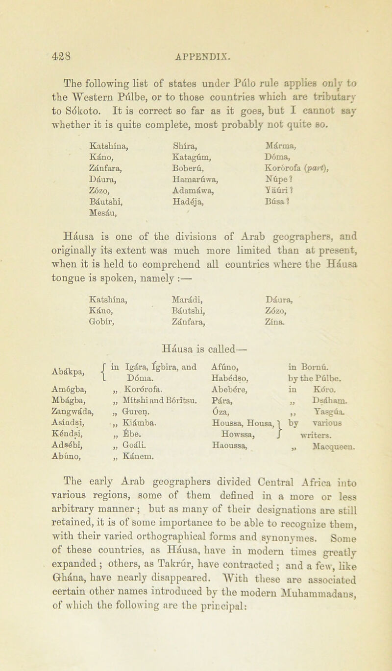 The following list of states under Pulo rule applies only to the Western Pulbe, or to those countries which are tributary to Sdkoto. It is correct so far as it goes, but I cannot say whether it is quite complete, most probably not quite so. Katshiua, Shira, Mdrma, Kdno, Ivatagum, Doma, Zdnfara, Boberfi, Kororofa {part), Ddura, Hamaruwa, Nfipel Zozo, Adamdwa, yahri? Bdutshi, Mesdu, Haddja, Busa ? Hausa is one of the divisions of Arab geographers, and originally its extent was much more limited than at present, when it is held to comprehend all countries where the Hausa tongue is spoken, namely :— Ddura, Zozo, Zina. in Bomu. by the Pulbe. in K(5ro. „ Didham. „ Yasgua. 1 by various J writers. „ Macqueen. The early Arab geographers divided Central Africa into various regions, some of them defined in a more or less arbitrary manner ; but as many of their designations are still retained, it is of some importance to be able to recoguize them, with their varied orthographical forms and synonymes. Some of these countries, as Hausa, have in modern times greatly expanded ; others, as Takrur, have contracted ; and a few, like Ghana, have nearly disappeared. With these are associated certain other names introduced by the modern Muhammadans, of which the following are the principal: Katsluna, Kduo, Gobir, Marddi, Bdutshi, Zdnfara, Hausa is called— Abdkpa, Am6gba, Mbdgba, Zangwdda, Asiadsi, Kdndsi, Adsebi, Abuno, in Igdra, Igbira, and Ddma. „ Kordrofa. „ Mitshi and B6ritsu. „ Guren. „ Kidmba. „ lilbe. „ Godli. ,, Kdnem. Afuno, Habddso, Abebere, Pdra, Oza, Houssa, Ho Howssa, Haoussa,