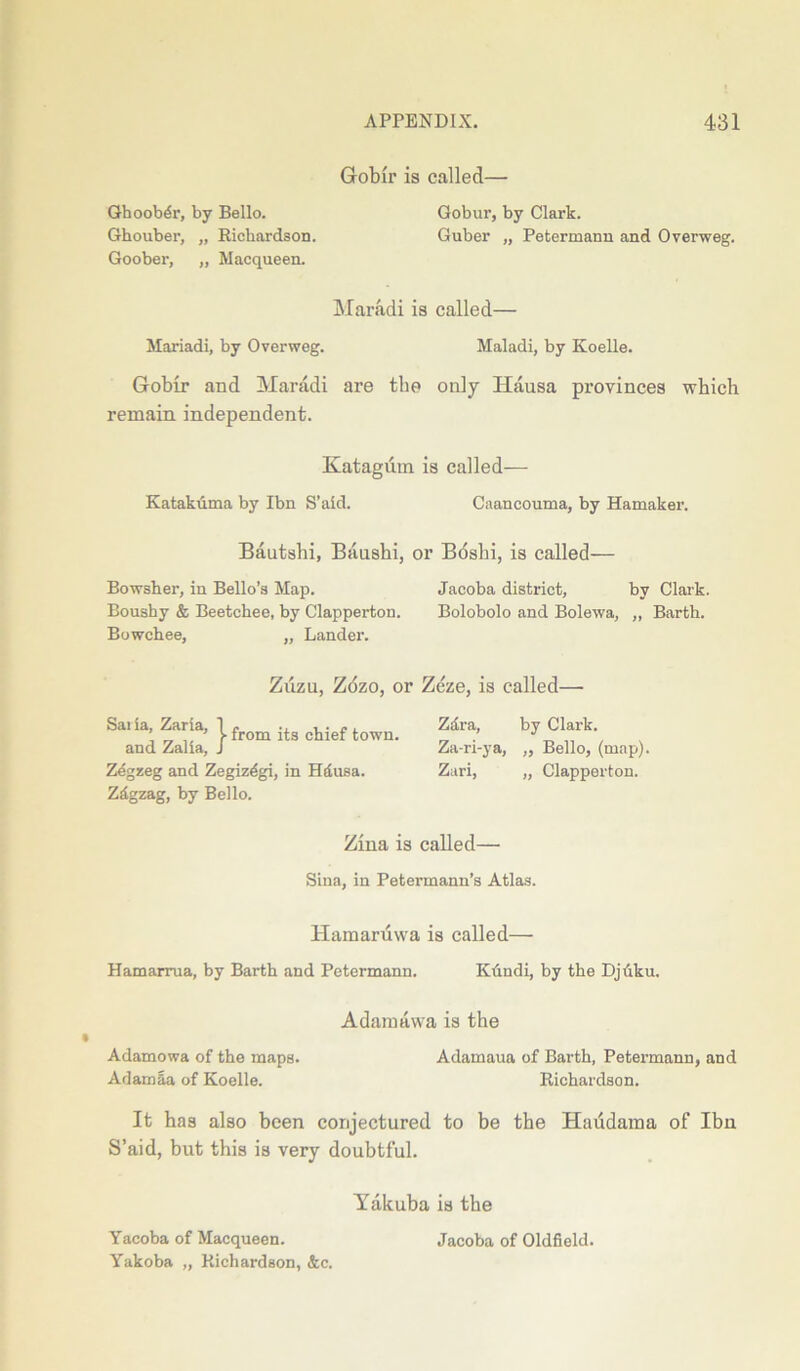 Gobir is called— Ghoobdr, by Bello. Gobur, by Clark. Ghouber, „ Eicbardson. Guber „ Petermann and Overweg. Goober, „ Macqueen. Maradi is called— Mariadi, by Overweg. Maladi, by Koelle. Gobir and Maradi are the only Hausa provinces which remain independent. Katagum is called— Ivatakuma by Ibn S’aid. Caancouma, by Hamaker. Bautshi, Baushi, or Bdshi, is called— Bowsher, in Bello’s Map. Jacoba district, by Clark. Boushy & Beetchee, by Clapperton. Bolobolo and Bolewa, ,, Barth. Bowchee, „ Lander. Zuzu, Zozo, or Zeze, is called— from its chief town. Saiia, Zaria, and Zalia, Zegzeg and Zegizdgi, in Hdusa. Zdgzag, by Bello. Zara, by Clark. Za-ri-ya, ,, Bello, (map). Zari, „ Clapperton. Zina is called— Sina, in Petermann’s Atlas. Hamaruwa is called— Hamarrua, by Barth and Petermann. Ktindi, by the Dj uku. A darn a wa is the Adamowa of the maps. Adamaua of Barth, Petermann, and Adainla of Koelle. Richardson. It has also been conjectured to be the Haudama of Ibn S’aid, but this is very doubtful. Yakuba is the Yacoba of Macqueen. Yakoba „ Richardson, &c. Jacoba of Oldfield.