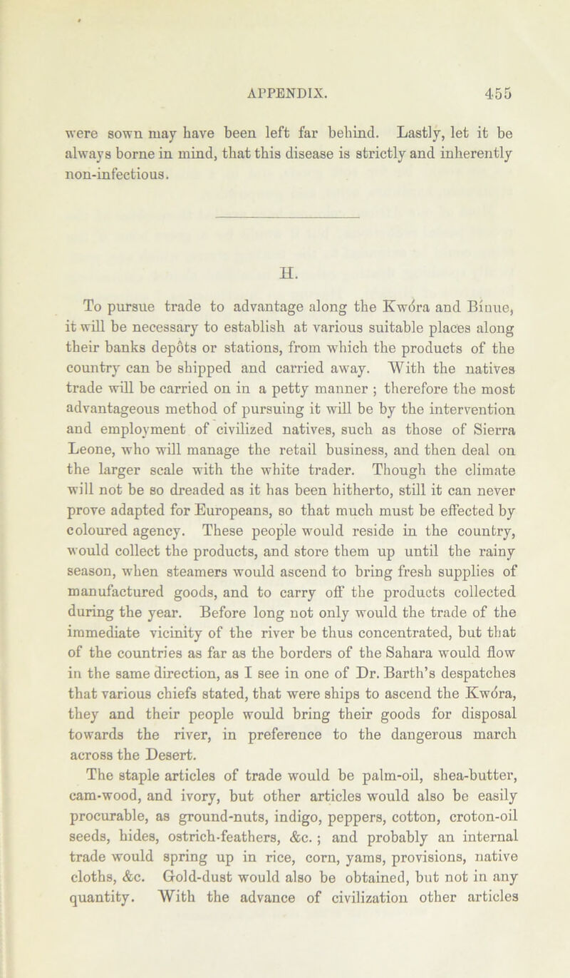 were sown may have been left far behind. Lastly, let it be always borne in mind, that this disease is strictly and inherently non-infectious. H. To pursue trade to advantage along the Kwora and Biime, it will be necessary to establish at various suitable places along their banks depots or stations, from which the products of the country can be shipped and carried away. With the natives trade will be carried on in a petty manner ; therefore the most advantageous method of pursuing it will be by the intervention and employment of civilized natives, such as those of Sierra Leone, who will manage the retail business, and then deal on the larger scale with the white trader. Though the climate will not be so dreaded as it has been hitherto, still it can never prove adapted for Europeans, so that much must be effected by coloured agency. These people would reside in the country, would collect the products, and store them up until the rainy season, when steamers would ascend to bring fresh supplies of manufactured goods, and to carry off the products collected during the year. Before long not only would the trade of the immediate vicinity of the river be thus concentrated, but that of the countries as far as the borders of the Sahara would flow in the same direction, as I see in one of Dr. Barth’s despatches that various chiefs stated, that were ships to ascend the Kwdra, they and their people would bring their goods for disposal towards the river, in preference to the dangerous march across the Desert. The staple articles of trade would be palm-oil, shea-butter, cam-wood, and ivory, but other articles would also be easily procurable, as ground-nuts, indigo, peppers, cotton, croton-oil seeds, hides, ostrich-feathers, &c.; and probably an internal trade would spring up in rice, corn, yams, provisions, native cloths, &c. Gold-dust would also be obtained, but not in any quantity. With the advance of civilization other articles
