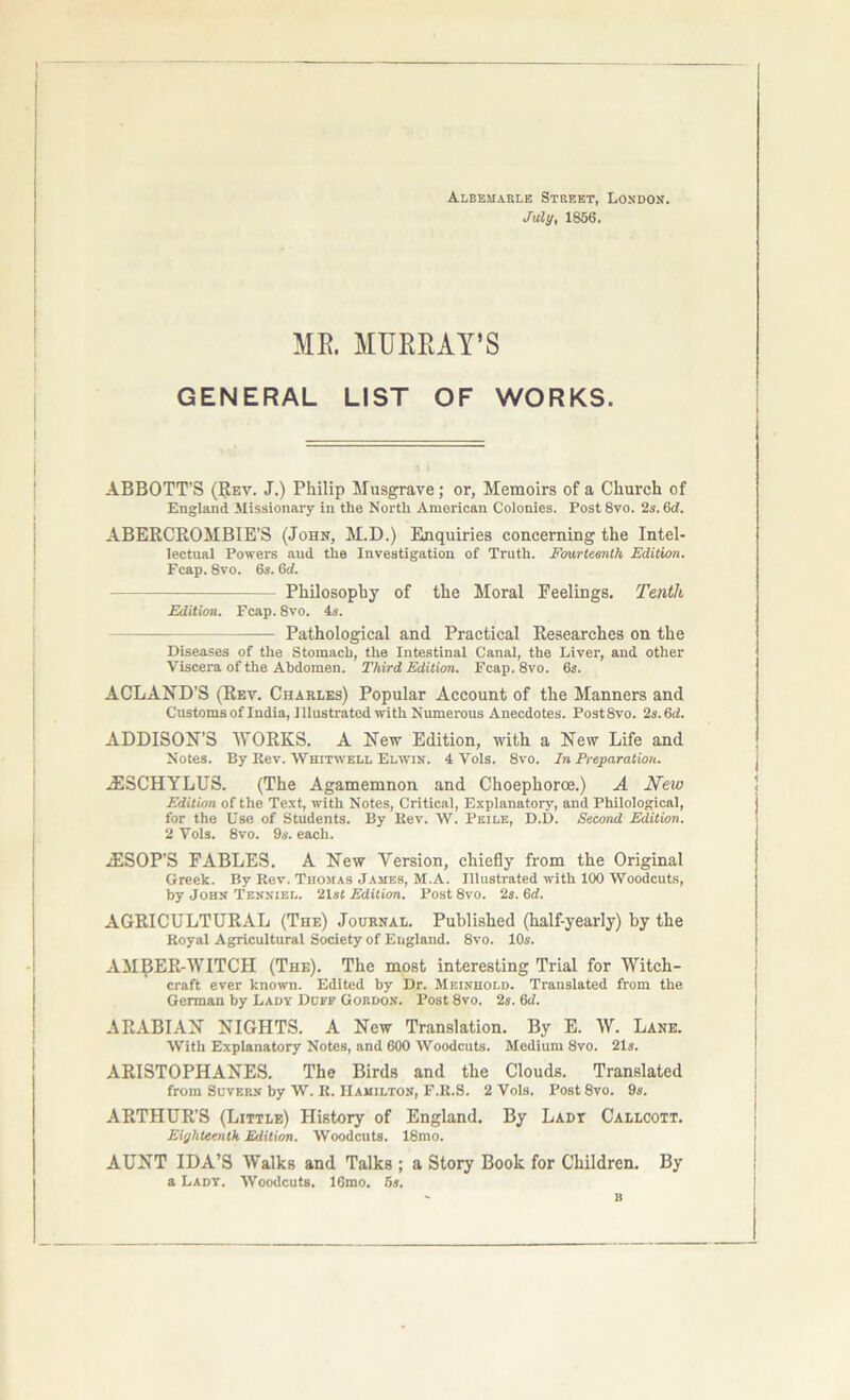 Albemarle Street, London. July, 1856. MR. MURRAY’S GENERAL LIST OF WORKS. ABBOTT’S (Rev. J.) Philip Musgrave; or, Memoirs of a Church of England Missionary in the North American Colonies. Post 8vo. 2s. Gd. ABERCROMBIE’S (John, M.D.) Enquiries concerning the Intel- lectual Powers and the Investigation of Truth. Fourteenth Edition. Fcap. 8vo. 6s. Gd. Philosophy of the Moral Feelings. Tenth Edition. Fcap. 8vo. 4s. Pathological and Practical Researches on the Diseases of the Stomach, the Intestinal Canal, the Liver, and other Viscera of the Abdomen. Third Edition. Fcap. 8vo. 6s. ACLAND’S (Rev. Charles) Popular Account of the Manners and Customs of India, I Illustrated with Numerous Anecdotes. Post 8vo. 2s. Gd. ADDISON’S WORKS. A New Edition, with a New Life and Notes. By Rev. Whitwell Elwin. 4 Vols. 8vo. In Preparation. -ESCHYLUS. (The Agamemnon and Choephoroe.) A New Edition of the Text, with Notes, Critical, Explanatory, and Philological, for the Use of Students. By Rev. W. Pkile, D.D. Second Edition. 2 Vols. 8vo. 9s. each. iESOP’S FABLES. A New Version, chiefly from the Original Greek. By Rev. Tiiomas James, M.A. Illustrated with 100 Woodcuts, by John Tenniel. 21s< Edition. Post 8vo. 2s. Gd. AGRICULTURAL (The) Journal. Published (half-yearly) by the Royal Agricultural Society of England. 8vo. 10s. AMBER-WITCH (The). The most interesting Trial for Witch- craft ever known. Edited by Dr. Meinuold. Translated from the German by Lady Duff Gordon. Post 8vo. 2s. Gd. ARABIAN NIGHTS. A New Translation. By E. W. Lane. With Explanatory Notes, and 600 Woodcuts. Medium 8vo. 21s. ARISTOPHANES. The Birds and the Clouds. Translated from Suvern by W. R. Hamilton, F.R.S. 2 Vols. Post 8vo. 9s. ARTHUR’S (Little) History of England. By Ladt Callcott. Eighteenth Edition. Woodcuts. 18mo. AUNT IDA’S Walks and Talks ; a Story Book for Children. By a Lady. Woodcuts. 16mo. 5s. B