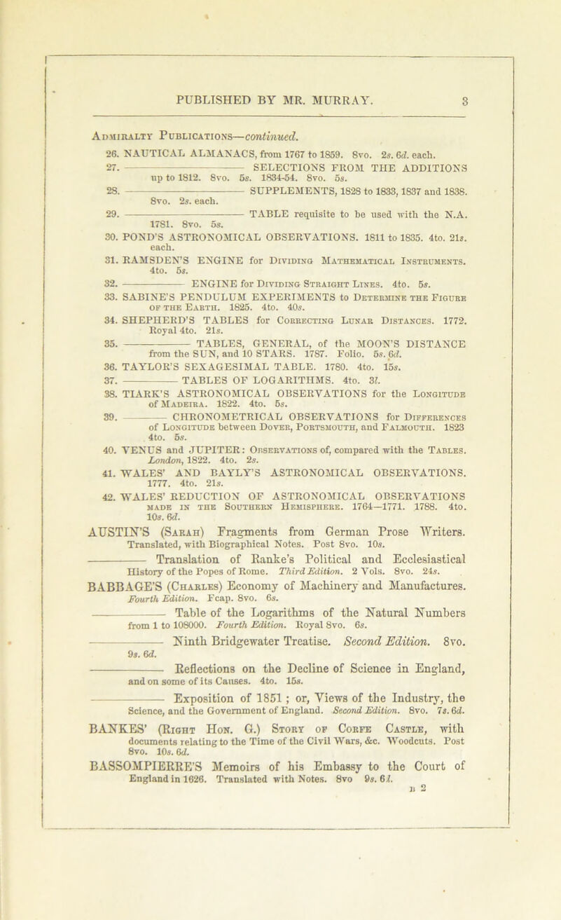 Admiralty Publications—continued. 26. NAUTICAL ALMANACS, from 1767 to 1S59. 8vo. 25. 6d. each. 27. SELECTIONS FROM THE ADDITIONS up to 1S12. 8vo. 6s. 1834-54. Svo. os. 28. SUPPLEMENTS, 182S to 1833,1837 and 1838. 8vo. 2s. each. 29. — —— TABLE requisite to be used with the N.A. 17S1. 8vo. 5s. 30. POND'S ASTRONOMICAL OBSERVATIONS. 1811 to 1835. 4to. 21s. each. 31. RAMSDEN’S ENGINE for Dividing Mathematical Instruments. 4to. 5s. 32. ENGINE for Dividing Straight Lines. 4to. 5s. 33. SABINE’S PENDULUM EXPERIMENTS to Determine the Figure of the Earth. 1825. 4to. 40s. 34. SHEPHERD’S TABLES for Correcting Lunar Distances. 1772. Royal 4to. 21s. 35. TABLES, GENERAL, of the MOON’S DISTANCE from the SUN, and 10 STARS. 1787. Folio. 6s. 6cl. 36. TAYLOR’S SEXAGESIMAL TABLE. 1780. 4to. 15s. 37. TABLES OF LOGARITHMS. 4to. 31. 38. TIARK’S ASTRONOMICAL OBSERVATIONS for the Longitude of Madeira. 1822. 4to. 5s. 39. CHRONOMETRICAL OBSERVATIONS for Differences of Longitude between Dover, Portsmouth, and Falmouth. 1823 4to. 5s. 40. VENUS and JUPITER: Orservations of, compared with the Tables. London, 1S22. 4to. 2s. 41. WALES’ AND BAYLY’S ASTRONOMICAL OBSERVATIONS. 1777. 4to. 21s. 42. WALES’ REDUCTION OF ASTRONOMICAL OBSERVATIONS MADE IN THE SOUTHERN HEMISPHERE. 1764—1771. 1788. 4t0. 10s. 6d. AUSTIN’S (Sarah) Fragments from German Prose Writers. Translated, with Biographical Notes. Post 8vo. 10s. Translation of Ranke’s Political and Ecclesiastical History of the Popes of Rome. Third Edition. 2 Vols. 8vo. 24s. BABBAGE’S (Charles) Economy of Machinery and Manufactures. Fourth Edition. Fcap. 8vo. 6s. Table of the Logarithms of the Natural Numbers from 1 to 108000. Fourth Edition. Royal 8vo. 6s. — Ninth Bridgewater Treatise. Second Edition. 8vo. 9s. 6d. Reflections on the Decline of Science in England, and on some of its Causes. 4to. 16s. Exposition of 1851; or, Views of the Industry, the Science, and the Government of England. Second Edition. 8vo. 7s. 6d. BANKES’ (Right Hon. G.) Story of Corfe Castle, with documents relating to the Time of the Civil Wars, &c. Woodcuts. Post 8vo. 10s. 6 d. BASSOMPIERRE’S Memoirs of his Embassy to the Court of England in 1626. Translated with Notes. Svo 9s. 67.