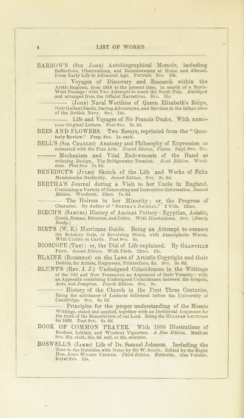 BARROW’S (Sir John) Autobiographical Memoir, including Reflections, Observations, and Reminiscences at Home and Abroad. From Early Life to Advanced Age. Portrait. 8vo. 16*. Voyages of Discovery and Research within the Arctic Regions, from 1818 to the present time, in search of a North- West Passage: with Two Attempts to reach the North Pole. Abridged and arranged from the Official Narratives. 8vo. 15*. (John) Naval Worthies of Queen Elizabeth’s Reign, their Gallant Deeds, Daring Adventures, and Services in the infant state of the British Navy. 8vo. 14*. — Life and Voyages of Sir Francis Drake. With nume- rous Original Letters. Post Svo. 2*. Gd. BEES AND FLOWERS. Two Essays, reprinted from the “ Quar- terly Review.” Fcap. 8vo. 1*. each. BELL’S (Sir Charles) Anatomy and Philosophy of Expression ns connected with the Fine Arts. Fourth Edition. Plates. lmpL8vo. 21*. ■ Mechanism and Vital Endowments of the Hand as evincing Design. The Bridgewater Treatise. Sixth Edition. Wood- cuts. Phst Svo. 7s. 6d. BENEDICT’S (Jules) Sketch of the Life and Works of Felix Mendelssohn Bartholdy. Second Edition. Svo. 2*. 6d. BERTHA’S Journal during a Visit to her Uncle in England. Containing a Variety of Interesting and Instructive Information. Seventh Edition. Woodcuts. 12mo. 7s. 6d. • — The Heiress in her Minority; or, the Progress of Character. By Author of “ Bertha’s Journal.” 2 Yols. 12mo. BIRCH’S (Samuel) History of Ancient Pottery : Egyptian, Asiatic, Greek, Roman, Etruscan, and Celtic. With Illustrations. Svo. [Nearly Eeady.) BIRT’S (W. R.) Hurricane Guide. Being an Attempt to connect the Rotatory Gale, or Revolving Storm, with Atmospheric Waves. With Circles on Cards. Post Svo. 3*. BIOSCOPE (The) ; or, the Dial of Life explained. By Granville Penn. Second Edition. With Plate. 12mo. 12*. BLAINE (Roberton) on the Laws of Artistic Copyright and their Defects, for Artists, Engravers, Printsellers, &c. Svo. 3*. 6d. BLUNT’S (Rev. J. J.) Undesigned Coincidences in the Writings of the Old and New Testament, an Argument of their Veracity : with an Appendix containing Undesigned Coincidences between the Gospels, Acts, and Josephus. Fourth Edition. Svo. 9s. History of the Church in the First Three Centuries. Being the substance1 of Lectures delivered before the University of Cambridge. Svo. 9s. 6d. Principles for the proper understanding of the Mosaic Writings, stated and applied, together with an Incidental Argument for the truth of the Resurrection of our Lord. Being the Hclsean Lectures for 1832. Post Svo. 6s. Gd. BOOK OF COMMON PRAYER. With 1000 Illustrations of Borders, Initials, and Woodcut Vignettes. A New Edition. Medium Svo. 21*. cloth, 31*. 6<l. calf, or 42*. morocco. BOSWELL’S (James) Life of Dr. Samuel Johnson. Including the Tour to the Hebrides, with Notes by Sir W.Scott. Edited by the Right Hon. John Wilson Ckoker. Third Edition. Portraits. One Volume. Royal Svo. 15*.