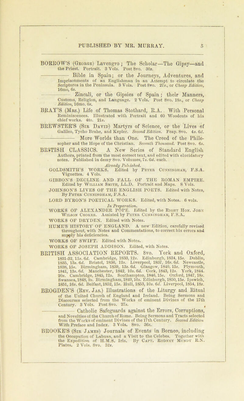 BORROWS (George) Lavengro ; The Scholar—The Gipsy—and the Priest. Portrait. 3Vols. Post Svo. 30s. Bible in Spain; or the Journeys, Adventures, and Imprisonments of an Englishman in an Attempt to circulate the Scriptures in the Peninsula. 3 Vols. Post Svo. 27s., or Cheap Edition, 16mo, 6s. Zincali, or the Gipsies of Spain; their Manners, Customs, Religion, and Language. 2 Vols. Post 8vo. 18s., or Cheap Edition, 16mo. 6s. BRAY’S (Mrs.) Life of Thomas Stothard, E.A. With Personal Reminiscences. Illustrated with Portrait and 60 Woodcuts of his chief works. 4to. 21s. BREWSTER’S (Sir David) Martyrs of Science, or the Lives of Galileo, Tycho Brahe, and Kepler. Second Edition. Fcap. 8vo. 4s. 6d. More Worlds than One. The Creed of the Philo- sopher and the Hope of the Christian. Seventh Thousand. Post 8vo. 6s. BRITISH CLASSICS. A New Series of Standard English Authors, printed from the most correct text, and edited with elucidatory notes. Published in demy Svo. Volumes, 7s. 6d. each. Already Published. GOLDSMITH’S WORKS. Edited by Peter Cunningham, F.S.A. Vignettes. 4 Vols. GIBBON’S DECLINE AND FALL OF THE ROMAN EMPIRE. Edited by William Smith, LL.D. Portrait and Maps. 8 Vols. JOHNSON’S LIVES OF THE ENGLISH POETS. Edited with Notes, By Peter Cunningham, F.S.A. LORD BYRON’S POETICAL WORKS. Edited, with Notes. 6 vols. In Preparation. WORKS OF ALEXANDER POPE. Edited by the Right Hon. John Wilson Croker. Assisted by Peter Cunningham, F.S.A. WORKS OF DRYDEN. Edited with Notes. HUME’S HISTORY OF ENGLAND. A new Edition, carefully revised throughout, with Notes and Commentations, to correct his errors and supply his deficiencies. WORKS OF SWIFT. Edited with Notes. WORKS OF JOSEPH ADDISON. Edited, with Notes. BRITISH ASSOCIATION REPORTS. 8vo. York and Oxford, 1831-32,13s. 6d. Cambridge, 1833,12s. Edinburgh, 1834,15s. Dublin, 1835, 13s. 6d. Bristol, 1836, 12s. Liverpool, 1837, 16s. 6d. Newcastle, 1838,15s. Birmingham, 1839, 13s. 6d. Glasgow, 1840, 15s. Plymouth, 1841, 13s. 6d. Manchester, 1842, 10s. 6d. Cork, 1843, 12s. York, 1844. 20s. Cambridge, 1845,12s. Southampton, 1846,15s. Oxford, 1847,18s. Swansea, 1848,9s. Birmingham, 1849,10s. Edinburgh, 1850,15s. Ipswich, 1851,16s. 6f7. Belfast, 1852,15s. Hull, 1853,10s. 6d. Liverpool, 1854,18s. BROGDEN’S (Rev. Jas.) Illustrations of the Liturgy and Ritual of the United Church of England and Ireland. Being Sermons and Discourses selected from the Works of eminent Divines of the 17th Century. 3 Vols. Post 8vo. 27s. ( Catholic Safeguards against the Errors, Corruptions, and Novelties of the Church of Rome. Being Sermons and Tracts selocted from the Works of eminent Divines of the 17tli Century. Second Edition With Preface and Index. 3 Vols. 8vo. 36s. BROOKE’S (Sir James) Journals of Events in Borneo, including the Occupation of Labuan, and a Visit to the Celebes. Together with the Expedition of II.M.S. Iris. By Capt. Rodney Mundy R.N. Plates. 2 Vols. 8vo. 32s.
