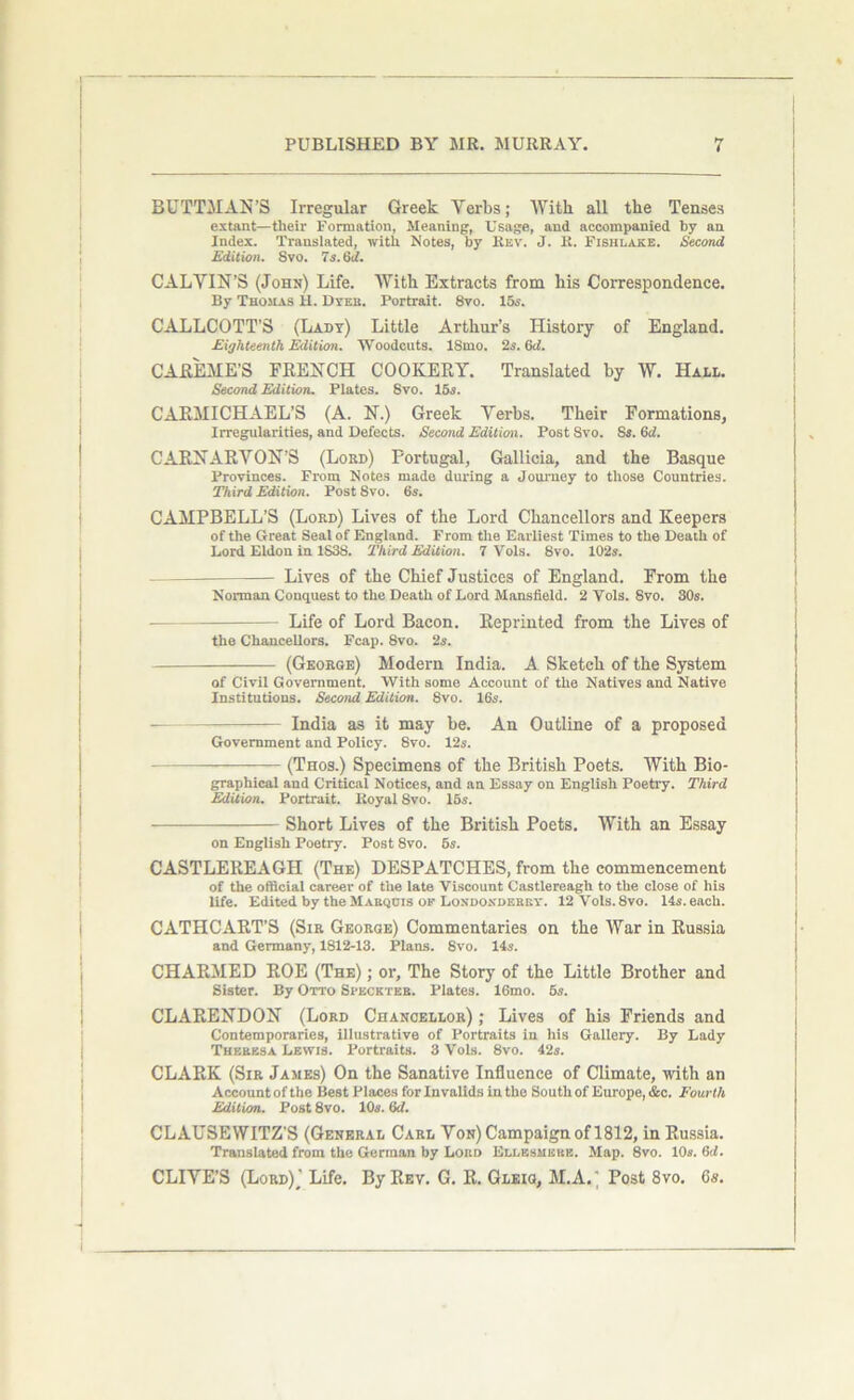 BUTTMAN’S Irregular Greek Verbs; With all the Tenses extant—tlieir Formation, Meaning, Usage, and accompanied by an Index. Translated, with Notes, by Rev. J. R. Fishlake. Second Edition. Svo. 7s. 6d. CALVIN’S (John) Life. With Extracts from his Correspondence. By Thomas H. Dyeb. Portrait. 8vo. 15s. CALLCOTT’S (Lady) Little Arthur’s History of England. Eighteenth Edition. Woodcuts. ISmo. 2s. 6d. CAREME’S FRENCH COOKERY. Translated by W. Hall. Second Edition. Plates. Svo. 15s. CARMICHAEL’S (A. N.) Greek Verbs. Their Formations, Irregularities, and Defects. Second Edition. Post Svo. Ss. 6d. CARNARVON’S (Lord) Portugal, Gallicia, and the Basque Provinces. From Notes made during a Journey to those Countries. Third Edition. Post Svo. 6s. CAMPBELL’S (Lord) Lives of the Lord Chancellors and Keepers of the Great Seal of England. From the Earliest Times to the Death of Lord Eldon in 1S3S. Third Edition. 7 Vols. 8vo. 102*. Lives of the Chief Justices of England. From the Norman Conquest to the Death of Lord Mansfield. 2 Vols. Svo. 30s. Life of Lord Bacon. Reprinted from the Lives of the Chancellors. Fcap. 8vo. 2s. (George) Modern India. A Sketch of the System of Civil Government. With some Account of the Natives and Native Institutions. Second Edition. 8vo. 16s. India as it may be. An Outline of a proposed Government and Policy. 8vo. 12s. (Thos.) Specimens of the British Poets. With Bio- graphical and Critical Notices, and an Essay on English Poetry. Third Edition. Portrait. Royal Svo. 15s. Short Lives of the British Poets. With an Essay on English Poetry. Post 8vo. 5s. CASTLEREAGH (The) DESPATCHES, from the commencement of the official career of the late Viscount Castlereagh to the close of his life. Edited by the Marquis of Londonderry. 12Vols.8vo. 14s. each. CATHCART’S (Sir George) Commentaries on the War in Russia and Germany, 1812-13. Plans. Svo. 14s. CHARMED ROE (The) ; or. The Story of the Little Brother and Sister. By Otto Speckteb. Plates. 16mo. 6s. CLARENDON (Lord Chancellor) ; Lives of his Friends and Contemporaries, illustrative of Portraits in his Gallery. By Lady Theresa Lewis. Portraits. 3 Vols. 8vo. 42s. CLARK (Sir James) On the Sanative Influence of Climate, with an Account of the Best Places for Invalids in the South of Europe, &c. Fourth Edition. Post 8vo. 10s. 6<7. CLAUSEWITZ’S (General Carl Von) Campaign of 1812, in Russia. Translated from the German by Lord Ellesmere. Map. 8vo. 10s. 6d. CLIVE’S (Lord)^ Life. By Rev. G. R. Gleig, M.A.' Post 8vo. 6#.