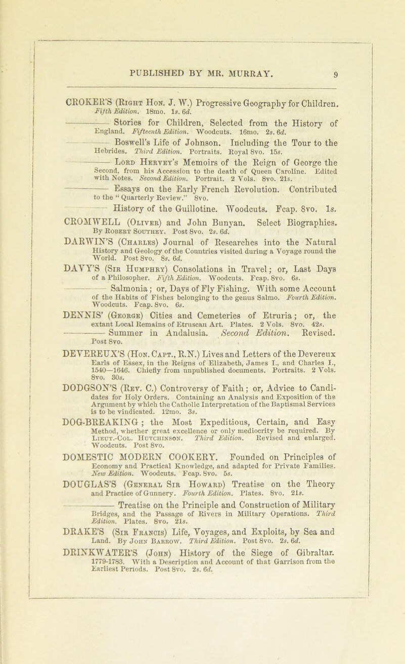 CHOKER’S (Right Hon. J. W.) Progressive Geography for Children. Fifth Edition. 18mo. Is. 6d. - Stories for Children, Selected from the History of England. Fifteenth Edition. Woodcuts. 16mo. 2s. 6d. Boswell’s Life of Johnson. Including the Tour to the Hebrides. Third Edition. Portraits. Royal 8vo. 15s. Lord Hervey’s Memoirs of the Reign of George the Second, from bis Accession to the death of Queen Caroline. Edited with Notes. Second Edition. Portrait. 2 Vols. 8vo. 21s. Essays on the Early French Revolution. Contributed to the “ Quarterly Review. 8vo. History of the Guillotine. Woodcuts. Fcap. 8vo. Is. CROMWELL (Oliver) and John Bunyan. Select Biographies. By Robert Southey. Post 8vo. 2s. 6d. DARWIN’S (Charles) Journal of Researches into the Natural History and Geology of the Countries visited during a Voyage round the World. Post 8vo. 8s. 6d. DAVY’S (Sir Humphry) Consolations in Travel; or. Last Days of a Philosopher. Fifth Edition. Woodcuts. Fcap. 8vo. 6s. - Salmonia; or, Days of Fly Fishing. With some Account of the Habits of Fishes belonging to the genus Salmo. Fourth Edition. Woodcuts. Fcap. 8vo. 6s. DENNIS’ (George) Cities and Cemeteries of Etruria; or, the extant Local Remains of Etruscan Art. Plates. 2 Vols. 8vo. 42s. Summer in Andalusia. Second Edition. Revised. Post 8vo. DEVEREUX’S (Hon. Capt., R.N.) Lives and Letters of the Devereux Earls of Essex, in the Reigns of Elizabeth, James I., and Charles I., 1540—1646. Chiefly from unpublished documents. Portraits. 2 Vols. 8vo. 30s. DODGSON’S (Rev. C.) Controversy of Faith; or, Advice to Candi- dates for Holy Orders. Containing an Analysis and Exposition of the Argument by which the Catholic Interpretation of the Baptismal Services is to be vindicated. 12mo. 3s. DOG-BREAKING ; the Most Expeditious, Certain, and Easy Method, whether great excellence or only mediocrity be required. By Lieut.-Col. Hutchinson. Third Edition. Revised and enlarged. Woodcuts. Post 8vo. DOMESTIC MODERN COOKERY. Founded on Principles of Economy and Practical Knowledge, and adapted for Private Families. New Edition. Woodcuts. Fcap. 8vo. 5s. DOUGLAS’S (General Sir Howard) Treatise on the Theory and Practice of Gunnery. Fourth Edition. Plates. 8vo. 21s. Treatise on the Principle and Construction of Military Bridges, and the Passage of Rivers in Military Operations. Third Edition. Plates. 8vo. 21s. DRAKE’S (Sir Francis) Life, Vo)'ages, and Exploits, by Sea and Land. By John Barrow. Third Edition. Post 8vo. 2s. 6d. DRINKWATER’S (John) History of the Siege of Gibraltar. 1779-1783. With a Description and Account of that Garrison from the Earliest Periods. Post 8vo. 2s. 6d.
