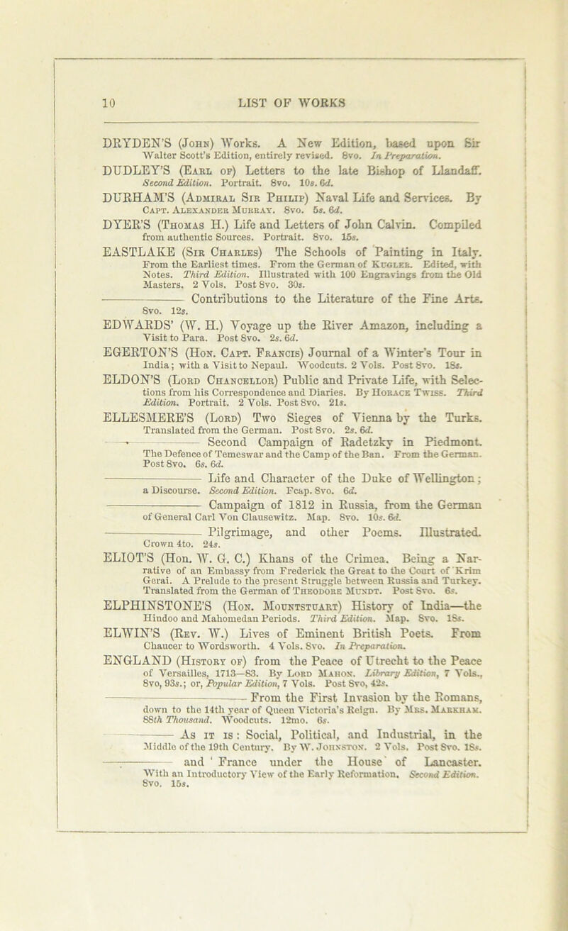 DRYDEN'S (John) Works. A New Edition, based upon Sir Walter Scott’s Edition, entirely revised. 8vo. In Preparation. DUDLEY’S (Earl op) Letters to the late Bishop of LlandalT. Second Edition. Portrait. 8vo. 10*. 6<Z. DURHAM’S (Admiral Sir Philip) Naval Life and Services. By Capt. Alexander Murray. 8vo. 5s. &d. DYER’S (Thomas H.) Life and Letters of John Calvin. Compiled from authentic Sources. Portrait. 8vo. 15s. EASTLAKE (Sir Charles) The Schools of Painting in Italy. From the Earliest times. From the German of Kugler. Edited, with Notes. Third Edition. Illustrated with 100 Engravings from the Old Masters. 2 Yols. Post 8vo. 30s. • Contributions to the Literature of the Fine Arts. Svo. 12s. EDWARDS’ (W. H.) Voyage up the River Amazon, including a Visit to Para. Post Svo. 2s. 6d. EGERTON’S (Hon. Capt. Francis) Journal of a Winter’s Tour in India; with a Visit to Nepaul. AYoodcuts. 2 Vols. Post Svo. 18s. ELDON’S (Lord Chancellor) Public and Private Life, with Selec- tions from his Correspondence and Diaries. By Horace Twiss. Third Edition. Portrait. 2 Vols. Post Svo. 21s. ELLESMERE’S (Lord) Two Sieges of Vienna by the Turks. Translated from the German. Post 8vo. 2s. 6d. —■ Second Campaign of Radetzky in Piedmont. The Defence of Temoswar and the Camp of the Ban. From the German. Post 8vo. 6s. 6d. Life and Character of the Duke of Wellington; a Discourse. Second Edition. Fcap. Svo. 6d. Campaign of 1812 in Russia, from the German of General Carl Von Clausewitz. Map. 8vo. 10s. 6d. — Pilgrimage, and other Poems. Illustrated. Crown 4to. 24s. ELIOT’S (Hon. W. G. C.) Khans of the Crimea. Being a Nar- rative of an Embassy from Frederick the Great to the Court of K rim Gerai. A Prelude to the present Struggle between Russia and Turkey. Translated from the German of Theodore Muxdt. Post Svo. 6s. ELPHINSTONE’S (Hon. Mountstuart) History of India—the Hindoo and Mahomedan Periods. Third Edition. Map. Svo. ISs. ELWIN’S (Rev. W.) Lives of Eminent British Poets. From Chaucer to Wordsworth. 4 Vols. Svo. In Preparation. ENGLAND (History of) from the Peace of Utrecht to the Peace of Versailles, 1713—83. By Lord Mahon. Library Edition, 7 Vols., 8vo, 93s.; or, Popular Edition, 7 Vols. Post Svo, 42s. From the First Invasion by the Romans, down to the 14tli year of Queen Victoria’s Keign. By Mrs. Markham. 88!h Thousand. AVoodcuts. 12mo. 6s. As it is : Social, Political, and Industrial, in the Middle of the 19tli Century. By AAT. Johnston. 2 Vols. Post Svo. 18s. and ' France under the House of Lancaster. AVith an Introductory ATicw of the Early Reformation. Second Edition. Svo. 15s.