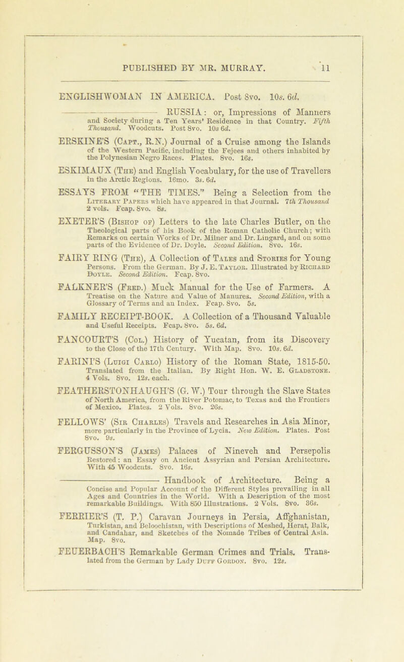 ENGLISHWOMAN IN AMERICA. Post 8vo. 10s. M. — RUSSIA: or, Impressions of Manners and. Society during a Ten Years’ Residence in that Country. Fifth Thousand. Woodcuts. Post 8vo. 10s 6d. ERSKINE’S (Capt., R.N.) Journal of a Cruise among the Islands of the Western Pacific, including the Fejees and others inhabited by the Polynesian Negro Races. Plates. 8vo. 16s. ESKIMAUX (The) and English Vocabulary, for the use of Travellers in the Arctic Regions. 16mo. 3s. 6d. ESSAYS FROM “THE TIMES.” Being a Selection from the Literary Papers which have appeared in that Journal. 7th Thousand 2 vols. pcap. 8vo. 8s. EXETER’S (Bishop of) Letters to the late Charles Butler, on the Theological parts of his Book of the Roman Catholic Church; with Remarks on certain Works of Dr. Milner and Dr. Lingard, and on some parts of the Evidence of Dr. Doyle. Second Edition. 8vo. 16s. FAIRY RING (The), A Collection of Tales and Stories for Young Persons. From the German. By J. E. Taylor. Illustrated by Richard Doyle. Second Edition. Fcap. 8vo. FALKNER’S (Feed.) Muck Manual for the Use of Farmers. A Treatise on the Nature and Value of Manures. Second Edition, with a Glossary of Terms and an Index. Fcap. 8vo. 5s. FAMILY RECEIPT-BOOK. A Collection of a Thousand Valuable and Useful Receipts. Fcap. 8vo. 5s. 6d. FANCOURT'S (Col.) History of Yucatan, from its Discovery to the Close of the 17th Century. With Map. Svo. 10s. 6c?. FARINI’S (Luigi Carlo) History of the Roman State, 1815-50. Translated from the Italian. By Right Hon. W. E. Gladstone. 4 Vols. Svo. 12s. each. FEATHERSTONHAUGH’S (G. W.) Tour through the Slave States of North America, from the River Potomac, to Texas and the Frontiers of Mexico. Plates. 2 Vols. 8vo. 26s. FELLOWS’ (Sir Charles) Travels and Researches in Asia Minor, more particularly in the Province of Lycia. New Edition. Plates. Post 8vo. 9s. FERGUSSON’S (James) Palaces of Nineveh and Persepolis Restored: an Essay on Ancient Assyrian and Persian Architecture. With 45 Woodcuts. 8vo. 16s. Handbook of Architecture. Being a Concise and Popular Account of the Different Styles prevailing in all Ages and Countries in the World. With a Description of the most remarkable Buildings. With 850 Illustrations. 2 Vols. 8vo. 36s. FERRIER’3 (T. P.) Caravan Journeys in Persia, Affghanistan, Tnrkistan, and Beloochistan, with Descriptions of Meshed, Herat, Balk, and Candahar, and Sketches of the Nomade Tribes of Central Asia. Map. 8vo. FEUERBACH’S Remarkable German Crimes and Trials. Trans- lated from the German by Lady Duff Gordon. 8vo. 12s.