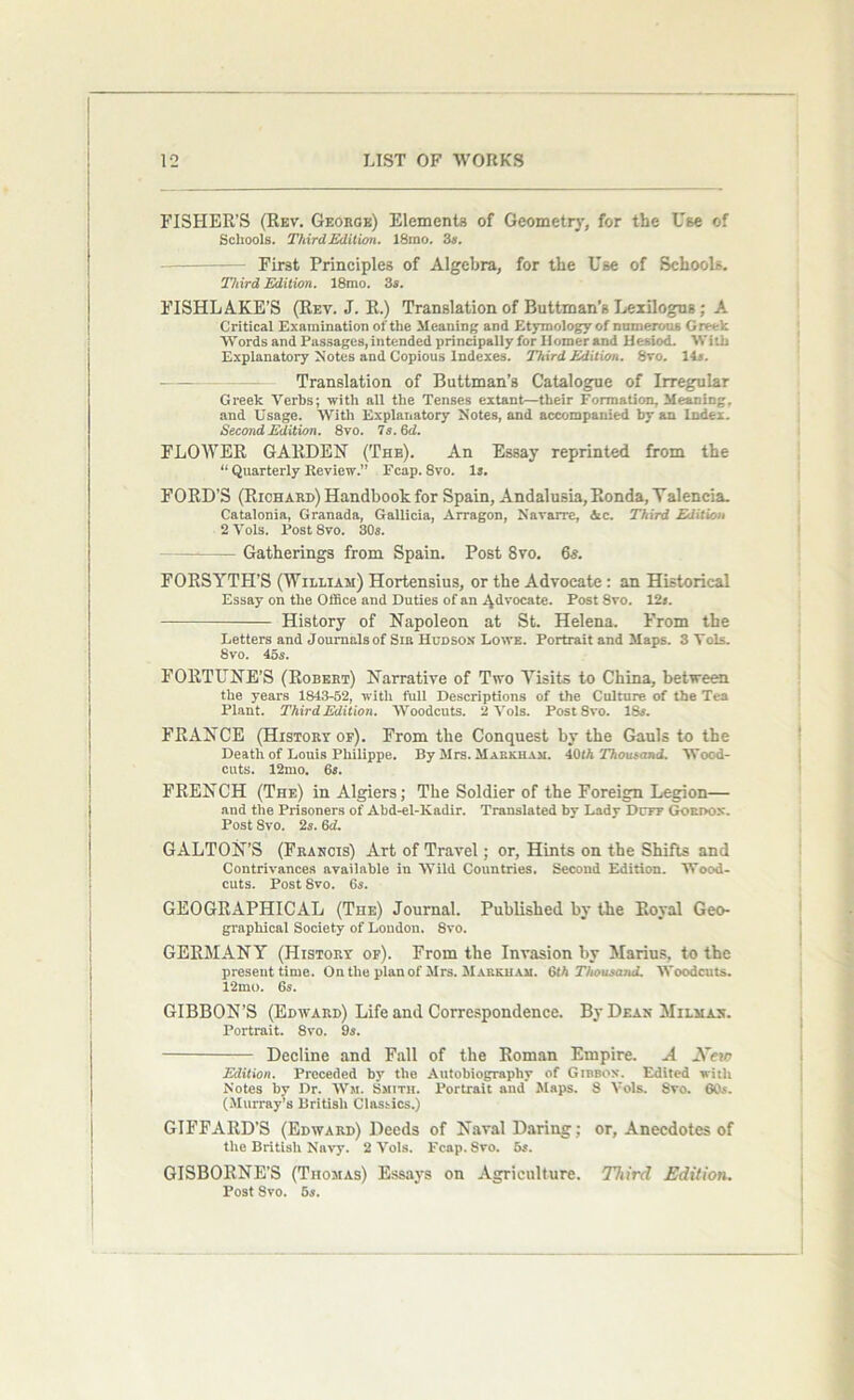 FISHER’S (Rev. George) Elements of Geometry, for the Use of Schools. ThirdEdition. 18mo. 3s. - First Principles of Algebra, for the Use of Schools. Third Edition. 18mo. 3s. FISHLAKE'S (Rev. J. R.) Translation of Buttman’s Lexilogns ; A Critical Examination of the Meaning and Etymology of numerous Greek Words and Passages, intended principally for Homer and Hesiod. With Explanatory Notes and Copious Indexes. ThirdEdition. 8vo. 14s. Translation of Buttman’s Catalogue of Irregular Greek Verbs; with all the Tenses extant—their Formation, Meaning, and Usage. With Explanatory Notes, and accompanied by an Index. Second Edition. 8vo. Ts.&d. FLOWER GARDEN (The). An Essay reprinted from the “ Quarterly Review.” Fcap. 8vo. Is. FORD’S (Richard) Handbook for Spain, Andalusia, Ronda, Yalencia. Catalonia, Granada, Gallicia, Arragon, Navarre, Ac. Third Edition 2Vols. Post Svo. 30s. * Gatherings from Spain. Post Svo. 6s. FORSYTH’S (William) Hortensius, or the Advocate : an Historical Essay on the Office and Duties of an Advocate. Post Svo. 12s. History of Napoleon at St. Helena. From the Letters and Journals of Sib Hudson Lowe. Portrait and Maps. 3Yols. 8vo. 45s. FORTUNE’S (Robert) Narrative of Two Visits to China, between the years 1843-52, with full Descriptions of the Culture of the Tea Plant. ThirdEdition. Woodcuts. 2 Vols. Fost8vo. 18s. FRANCE (History of). From the Conquest by the Gauls to the Death of Louis Philippe. By Mrs. Mabkham. 40th Thousand. Wood- cuts. 12mo. 6s. FRENCH (The) in Algiers; The Soldier of the Foreign Legion— and the Prisoners of Abd-el-Kadir. Translated by Lady Duff Gordon. Post Svo. 2s. 6d. GALTON’S (Francis) Art of Travel; or, Hints on the Shifts and Contrivances available in Wild Countries. Second Edition. Wood- cuts. Post Svo. 6s. GEOGRAPHICAL (The) Journal. Published by the Royal Geo- graphical Society of London. Svo. GERMANY (History of). From the Invasion by Marius, to the present time. On the plan of Mrs. Mabkham. 6th Thousand. Woodcuts. 12mo. 6s. GIBBON’S (Edward) Life and Correspondence. By Dean Milmas. Portrait. 8vo. 9s. Decline and Fall of the Roman Empire. A New Edition. Preceded by the Autobiography of Gibbon. Edited with Notes by Dr. Wit Smith. Portrait and Maps. 8 Vols. 8vo. 60s. (Murray’s British Classics.) GIFFARD’S (Edward) Deeds of Naval Daring ; or, Anecdotes of the British Navy. 2 Vols. Fcap. Svo. 5s. GISBORNE’S (Thomas) Essays on Agriculture. Third Edition. Post Svo. 5s.