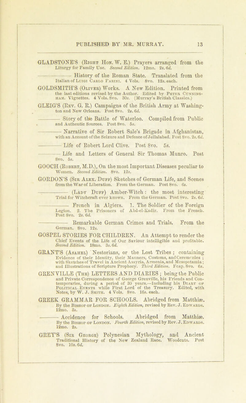 GLADSTONE’S (Right Hon. W. E.) Prayers arranged from the Liturgy for Family Use. Second Edition. 12mo. 2s. (id. — History of the Roman State. Translated from the Italian of Luigi Carlo Farini. 4 Vols. 8vo. 12s. each. GOLDSMITH’S (Oliver) Works. A New Edition. Printed from the last editions revised by the Author. Edited by Peter Cunning- ham. Vignettes. 4 Vols. 8vo. 30s. (Murray’s British Classics.) GLEIG'S (Rev. G. R.) Campaigns of the British Army at Washing- ton and New Orleans. Post 8vo. 2s. 6d. Story of the Battle of Waterloo. Compiled from Public and Authentic Sources. Post 8vo. 5s. Narrative of Sir Robert Sale’s Brigade in Afghanistan, with an Account of the Seizure and Defence of Jellalabad. Post Svo. 2s. 6d. Life of Robert Lord Clive. Post 8vo. 5s. Life and Letters of General Sir Thomas Munro. Post Svo. 5s. GOOCH (Robert, M.D.), On the most Important Diseases peculiar to Women. Second Edition. 8vo. 12s. GORDON’S (Sir Alex. Duff) Sketches of German Life, and Scenes from the War of Liberation. From the German. Post 8vo. 6s. (Lady Duff) Amber-Witch: the most interesting Trial for Witchcraft ever known. From the German. Post Svo. 2s. 6d. French in Algiers. 1. The Soldier of the Foreign Legion. 2. The Prisoners of Abd-el-Kadir. From the French. Post Svo. 2s. 6<i. Remarkable German Crimes and Trials. From the German. Svo. 12s. GOSPEL STORIES FOR CHILDREN. An Attempt to render the Chief Events of the Life of Our Saviour intelligible and profitable. Second Edition. 18mo. 3s. 6d. GRANT’S (Asahel) Nestorians, or the Lost Tribes; containing Evidence of their Identity, their Manners, Customs, and Cererarnies ; with Sketches of Travel in Ancient Assyria, Armenia, and Mesopotamia ; aud Illustrations of Scripture Prophecy. Third Edition. Fcap. 8vo. 6s. GRENVILLE (The) LETTERS AND DIARIES ; being the Public and Private Correspondence of George Grenville, his Friends and Con- temporaries, during a period of 30 years.—Including his Diary of Political. Events while First Lord of the Treasury. Edited, with Notes, by W. J. Smith. 4 Vols. 8vo. 16s. each. GREEK GRAMMAR FOR SCHOOLS. Abridged from Matthias. By the Bishop of London. Eighth Edition, revised by Itev. J. Edwards. 12mo. 3s. Accidence for Schools. Abridged from Matthise. By the Bishop of London. Fourth Edition, revised by Itev. J. Edwards. 12mo. 2s. GREY’S (Sir George) Polynesian Mythology, and Ancient Traditional History of the New Zealand Race. Woodcuts. Post Svo. 10s. 6 d.
