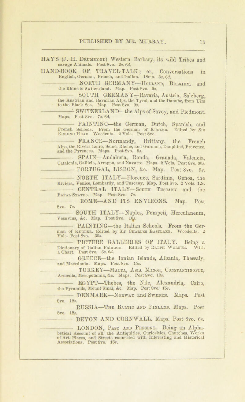 HAY'S (J. H. Drummond) Western Barbary, its ■wild Tribes and savage Animals. Post 8vo. 2s. 6d. HAND-BOOK OF TRAVEL-TALK; or. Conversations in English, German, French, and Italian. 18mo. 3s. 6d. NORTH GERMANY—Holland, Belgium, and the Rhine to Switzerland. Map. Post Svo. 9s. SOUTH GERMANY—Bavaria, Austria, Salzberg, the Austrian and Bavarian Alps, the Tyrol, and the Danube, from Ulm to the Black Sea. Map. Post 8vo. 9s. 1 SWITZERLAND—the Alps of Savoy, and Piedmont. Maps. Post Svo. 7s. 6d. PAINTING—the German, Dutch, Spanish, and French Schools. From the German of Ivuglek. Edited by Sib Edmund Head. 'Woodcuts. 2 Yols. Post Svo. — FRANCE—Normandy, Brittany, the French Alps, the Rivers Loire, Seine, Rhone, and Garonne, Danphind, Provence, and the Pyrenees. Maps. Post Svo. 9s. SPAIN—Andalusia, Ronda, Granada, Valencia, Catalonia, Gallicia, Arragon, and Navarre. Maps. 2 Vols. Post Svo. 30.?. PORTUGAL, LISBON, &c. Map. Post Svo. 9s. - NORTH ITALY—Florence, Sardinia, Genoa, the Riviera, Venice, Lombardy, and Tuscany. Map. Post Svo. 2 Yols. 12s. CENTRAL ITALY—South Tuscany and the Papal States. Map. Post Svo. 7s. ROME—AND ITS ENVIRONS. Map. Post 8vo. 7s. SOUTH ITALY—Naples, Pompeii, Herculaneum, Vesuvius, &c. Map. Post8vo. 1(^. PAINTING—the Italian Schools. From the Ger- man of Kugleb. Edited by Sir Chap.les Eastlake. Woodcuts. 2 Vols. Post 8vo. 30s. — PICTURE GALLERIES OF ITALY. Being a Dictionary of Italian Painters. Edited by Ralph Wobnum. Willi a Chart. Post 8vo. 6s. fid. GREECE—the Ionian Islands, Albania, Thessaly, and Macedonia. Maps. Post 8vo. 15s. TURKEY—Malta, Asia Minor, Constantinople, Armenia, Mesopotamia, &c. Maps. Post 8vo. 10s. EGYPT—Thebes, the Nile, Alexandria, Cairo, the Pyramids, Mount Sinai, &c. Map. Post Svo. 15s. DENMARK—Norway and Sweden. Maps. Post Svo. 12s. RUSSIA—The Baltic and Finland. Maps. Post 8vo. 12s. DEVON AND CORNWALL. Maps. Post Svo. 6s. LONDON, Past and Present. Being an Alpha- betical Account of all the Antiquities, Curiosities, Churches, Works of Art, Places, and Streets connected with Interesting and Historical Associations. Post 8vo. 16s.