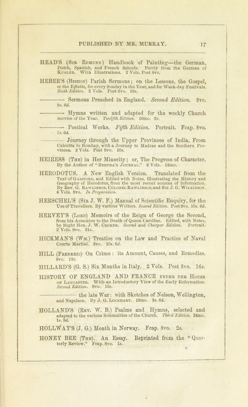 HEAD’S (Sir Edmund) Handbook of Painting—the German, Dutch, Spanish, and French Schools. Partly from the German of Kuoleb. With Illustrations. 2 Vols. Post 8vo. HEBER’S (Bishop) Parish Sermons; on the Lessons, the Gospel, or the Epistle, for every Sunday in the Year, and for Week-day Festivals. Sixth Edition. 2 Vols. Post 8vo. 16s. Sermons Preaehed in England. Second Edition. 8vo. 9s. 6d. Hymns written and adapted for the weekly Church Service of the Year. Twelfth Edition. 16mo. 2s. —— Poetical Works. Fifth Edition. Portrait. Fcap. 8vo. la. 6d. Journey through the Upper Provinces of India, From Calcutta to Bombay, with a Journey to Madras and the Southern Pro- vinces. 2 Vols. Post 8vo. 10s. HEIRESS (The) in Her Minority; or. The Progress of Character. By the Author of “Bertha’s Journal.” 2 Vols. 12mo. HERODOTUS. A New English Version. Translated from the Text of Gaisford, and Edited with Notes, illustrating the History and Geography of Herodotus, from the most recent sources of information. By Rev. G. Rawlinson, Colonel Rawunson, and Sir J. G. Wilkinson. 4 Vols. 8vo. In Preparation. HERSCHEL’S (Sir J. W. F.) Manual of Scientific Enquiry, for the Use of Travellers. By various Writers. Second Edition. Post8vo. 10s. Gd. HERVEY’S (Lord) Memoirs of the Reign of George the Second, from his Accession to the Death of Queen Caroline. Edited, with Notes, hy Right Hon. J. W. Cboker. Second and Cheaper Editioi>. Portrait. 2 Vols. 8vo. 21s. HICKMAN’S (Wm.) Treatise on the Law and Practice of Naval Courts Martial. 8vo. 10s. 6d. HILL (Frederic) On Crime : its Amount, Causes, and Remedies. 8vo. 12s. HILLARD'S (G. S.) Six Months in Italy. 2 Vols. Post 8vo. 16s. HISTORY OF ENGLAND AND FRANCE under the House of Lancaster. With an Introductory View of the Early Reformation. Second Edition. 8vo. 15a. the late War: with Sketches of Nelson, Wellington, and Napoleon. By J. G. Lockhart. 18mo. 2s. 6<f. HOLLAND’S (Rev. W. B.) Psalms and Hymns, selected and adapted to the various Solemnities of the Church. Third Edition. 24mo. Is. 3d. HOLLWAY’S (J. G.) Month in Norway. Fcap. 8vo. 2s. HONEY BEE (The). An Essay. Reprinted from the “ Quur- terly Review.” Fcap. 8vo. Is. c