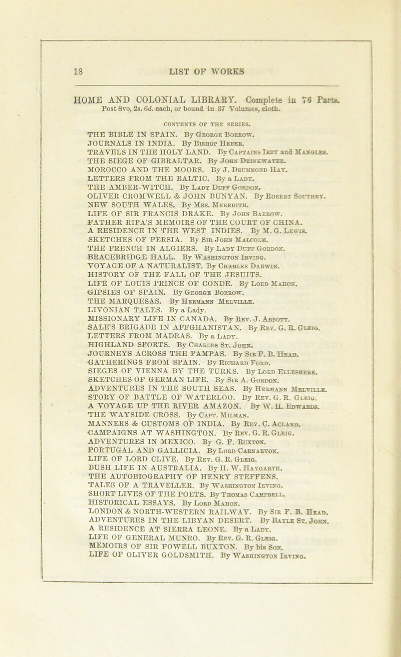 HOME AND COLONIAL LIBRARY. Complete iu 76 Part*. Post 8vo, 2s. 6d. each, or bound in 37 Volumes, cloth. CONTENTS OP THE SEEIES. THE BIBLE IN SPAIN. By Geokge Borrow. JOURNALS IN INDIA. By Bishop Heber. TRAVELS IN THE HOLY LAND. By Captains Irby and Mangles. THE SIEGE OF GIBRALTAR. By John Drink-water. MOROCCO AND THE MOORS. By J. Drummond Hat. LETTERS FROM THE BALTIC. By a Ladt. THE AMBER-WITCH. By Ladt Duff Gordon. OLIVER CROMWELL & JOHN BUNYAN. By Robert Southey. NEW SOUTH WALES. By Mrs. Meredith. LIFE OF SIR FRANCIS DRAKE. By John Barrow. FATHER RIPA’S MEMOIRS OF THE COURT OF CHINA. A RESIDENCE IN THE WEST INDIES. By M. G. Lewis. SKETCHES OF PERSIA. By Sir John Malcolm. THE FRENCH IN ALGIERS. By Lady Duff Gordon. BRACEBRIDGE HALL. By Washington Irving. VOYAGE OF A NATURALIST. By Charles Darwin. HISTORY OF THE FALL OF THE JESUITS. LIFE OF LOUIS PRINCE OF CONDE. By Loed Mahon. GIPSIES OF SPAIN. By George Borrow. THE MARQUESAS. By Hermann Melville. LIVONIAN TALES. By a Lady. MISSIONARY LIFE IN CANADA. By Rev. J. Abbott. SALE’S BRIGADE IN AFFGHANISTAN. By Rev. G. R. Gleig. LETTERS FROM MADRAS. By a Lady. HIGHLAND SPORTS. By Charles St. John. JOURNEYS ACROSS THE PAMPAS. By Sir F. B. Head. GATHERINGS FROM SPAIN. By Richard Ford. SIEGES OF VIENNA BY THE TURKS. By Lord Ellesmere. SKETCHES OF GERMAN LIFE. By Sir A. Gordon. ADVENTURES IN THE SOUTH SEAS. By Hermann Melville. STORY OF BATTLE OF WATERLOO. By Rev. G. R. Gleig. A VOYAGE UP THE RIVER AMAZON. By W. H. Edwards. THE WAYSIDE CROSS. By Capt. Milmax. MANNERS & CUSTOMS OF INDIA. By Rev. C. Aclaxd. CAMPAIGNS AT WASHINGTON. By Rev. G. R. Gleig. ADVENTURES IN MEXICO. By G. F. Ruxtox. PORTUGAL AND GALLICIA. By Lord Carnarvon. LIFE OF LORD CLIVE. By Rev. G. R. Gleig. BUSH LIFE IN AUSTRALIA. By H. W. Hatgarth. THE AUTOBIOGRAPHY OF HENRY STEFFENS. TALES OF A TRAVELLER. By Washington Irving. SHORT LIVES OF THE POETS. By Thomas Campbell. HISTORICAL ESSAYS. By Lord Mahon. LONDON & NORTH-WESTERN RAILWAY. By Sir F. B. Head. ADVENTURES IN THE LIBYAN DESERT. By Baylk St. John. A RESIDENCE AT SIERRA LEONE. By a Lady. LIFE OF GENERAL MUNRO. By Rev. G. R. Gleig. MEMOIRS OF SIR FOWELL BUXTON. By his Sox. LIFE OF OLIVER GOLDSMITH. By Washington Irving.