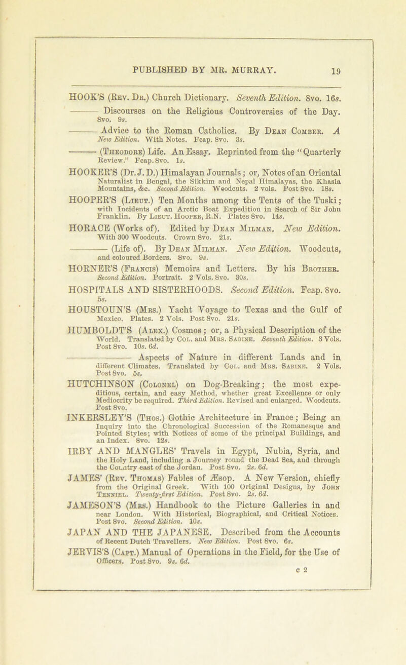HOOK’S (Rev. Dr.) Church. Dictionary. Seventh Edition. 8vo. 16s. Discourses on the Religious Controversies of the Day. 8vo. 9s. Advice to the Roman Catholics. By Dean Comber. A New Edition. With Notes. Fcap. 8vo. 3s. (Theodore) Life. An Essay. Reprinted from the “ Quarterly Review.” Fcap. 8vo. Is. HOOKER’S (Dr. J.D.) Himalayan Journals; or, Notes ofan Oriental Naturalist in Bengal, the Sikkim and Nepal Himalayas, the Khasia Mountains, &c. Second Edition. Weodcuts. 2 vols. Post8vo. 18s. HOOPER’S (Lieut.) Ten Months among the Tents of the Tuski; with Incidents of an Arctic Boat Expedition in Search of Sir John Franklin. By Lieut. Hooper, R.N. Plates 8vo. 14s. HORACE (Works of). Edited by Dean Milman. New Edition. With 300 Woodcuts. Crown 8vo. 21s. (Life of). By Dean Milman. New Edition. Woodcuts, and coloured Borders. 8vo. 9s. HORNER’S (Francis) Memoirs and Letters. By his Brother. Second Edition. Portrait. 2 Vols. 8vo. 30s. HOSPITALS AND SISTERHOODS. Second Edition. Fcap. 8vo. 5s. HOUSTOUN’S (Mrs.) Yacht Yoyage to Texas and the Gulf of Mexico. Plates. 2 Vols. Post 8vo. 21s. HUMBOLDT’S (Alex.) Cosmos; or, a Physical Description of the World. Translated by Col. and Mrs. Sabine. Seventh Edition. 3 Vols. Post 8vo. 10s. 6d. Aspects of Nature in different Lands and in different Climates. Translated by Col. and Mrs. Sabine. 2 Vols. Post 8vo. 5s. HUTCHINSON (Colonel) on Dog-Breaking; the most expe- ditious, certain, and easy Method, whether great Excellence or only Mediocrity be required. Third Edition. Revised and enlarged. Woodcuts. Post 8vo. INKERSLEY’S (Thos.) Gothic Architecture in France; Being an Inquiry into the Chronological Succession of the Romanesque and Pointed Styles; with Notices of some of the principal Buildings, and an Index. 8vo. 12s. IRBY AND MANGLES’ Travels in Egypt, Nubia, Syria, and the Holy Land, including a Joumey round the Dead Sea, and through the Country east of the Jordan. Post8vo. 2s. 6d. JAMES’ (Rev. Thomas) Fables of iEsop. A New Version, chiefly from the Original Greek. With 100 Original Designs, by John Tenniel. Twenty-first Edition. Post 8vo. 2s. 6d. JAMESON’S (Mrs.) Handbook to the Picture Galleries in and near London. With Historical, Biographical, and Critical Notices. Post 8vo. Second Edition. 10s. JAPAN AND THE JAPANESE. Described from the Accounts of Recent Dutch Travellers. New Edition. Post 8vo. 6s. JERVIS’S (Capt.) Manual of Operations in the Field, for the Use of Officers. Post8vo. 9s. GJ. c 2