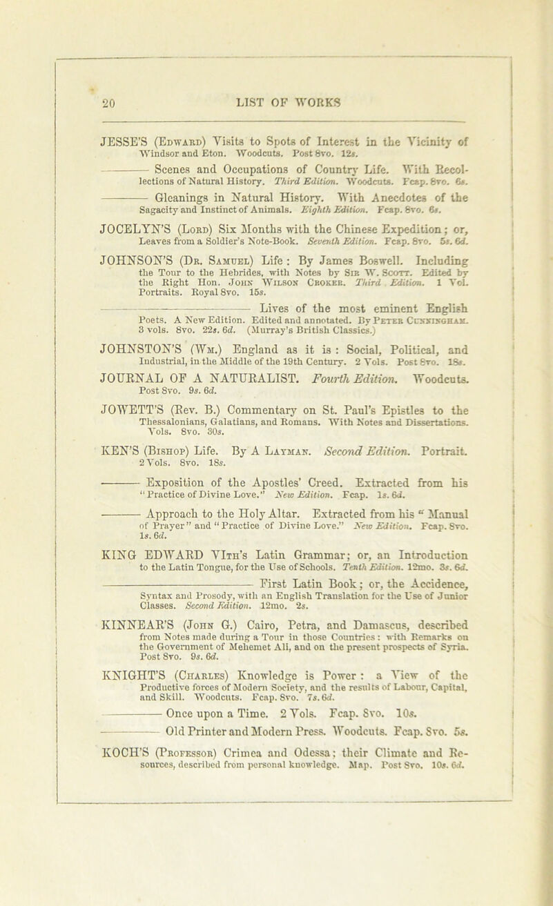JESSE’S (Edward) Visits to Spots of Interest in the Vicinity of Windsor and Eton. Woodcuts. Post 8vo. 12s. Scenes and Occupations of Country Life. With Recol- lections of Natural History. Third Edition. Woodcuts. Fcap. Svo. 6s. Gleanings in Natural History. With Anecdotes of the Sagacity and Instinct of Animals. Eighth Edition. Fcap. Svo. 8». JOCELYN’S (Lord) Six Months with the Chinese Expedition; or. Leaves from a Soldier’s Note-Book. Seventh Edition. Fcap. 8vo. 5s. 6d. JOHNSON’S (Dr. Samuel) Life; By James Boswell. Including the Tour to the Hebrides, with Notes by Sir W. Scott. Edited by the Right Hon. John Wilson Ceokee. Third Edition. 1 Yol. Portraits. Royal 8vo. 15s. —— —— Lives of the most eminent English Poets. A New Edition. Edited and annotated. By Peter Ccxxikghak. 3 vols. 8vo. 22s. Gel. (Murray’s British Classics.) JOHNSTON’S (Wm.) England as it is : Social, Political, and Industrial, in the Middle of the 19th Century. 2 Yols. Post 8vo. ISs. JOURNAL OF A NATURALIST. Fourth Edition. Woodcuts. Post Svo. 9s. 6d. JOWETT’S (Rev. B.) Commentary on St. Paul’s Epistles to the Thessalonians, Galatians, and Romans. With Notes and Dissertations. Yols. 8vo. 30s. KEN’S (Bishop) Life. By A Lavman. Second Edition. Portrait, 2 Vols. 8vo. 18s. Exposition of the Apostles’ Creed. Extracted from his “Practice of Divine Love.” New Edition. Fcap. Is. GJ. Approach to the Holy Altar. Extracted from his “ Manual of Prayer” and “ Practice of Divine Love.” New Edition. Fcap. Svo. Is. 6 d. KING EDWARD VIth’s Latin Grammar; or, an Introduction to the Latin Tongue, for the Use of Schools. Tenth Edition. 12mo. 3s. 6d. First Latin Book; or, the Accidence, Syntax and Prosody, with an English Translation for the Use of Junior Classes. Second Edition. 12mo. 2s. KINNEAR’S (John G.) Cairo, Petra, and Damascus, described from Notes made during a Tour in those Countries: with Remarks on the Government of Meliemet Ali, and on the present prospects of Syria. Post Svo. 9s. 6d. KNIGHT’S (Charles) Knowledge is Power : a View of the Productive forces of Modem Society, and the results of Labour, Capital, and Skill. Woodcuts. Fcap. Svo. 7s. Gd. Once upon a Time. 2 Vols. Fcap. Svo. 10s. Old Printer and Modern Press. Woodcuts. Fcap. Svo. 5s. KOCH’S (Professor) Crimea and Odessa; their Climate and Re- sources, described from personal knowledge. Map. Post Svo. 10s. 6ri.