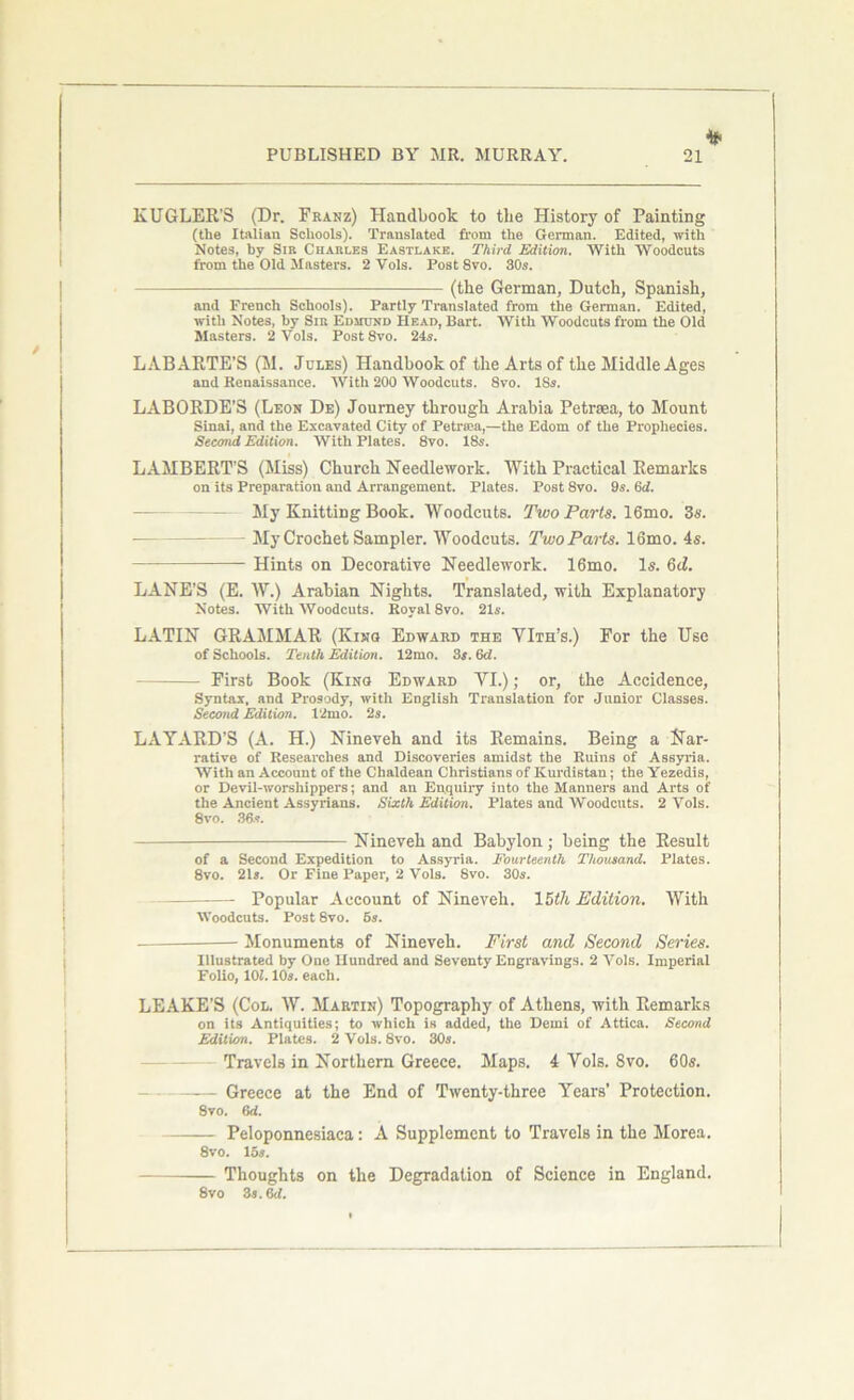 KUGLER'S (Dr. Franz) Handbook to tbe History of Painting (the Italian Schools). Translated from the German. Edited, with Notes, by Sir Charles Eastlake. Third Edition. With Woodcuts from the Old Masters. 2 Vols. Post 8vo. 30s. (the German, Dutch, Spanish, and French Schools). Partly Translated from the German. Edited, with Notes, by Sir Edmund Head, Bart. With Woodcuts from the Old Masters. 2 Yols. Post 8vo. 24s. LABARTE’S (M. Joles) Handbook of the Arts of the Middle Ages and Renaissance. With 200 Woodcuts. Svo. ISs. LABORDE’S (Leon De) Journey through Arabia Petrasa, to Mount Sinai, and the Excavated City of Petra'a,—the Edom of the Prophecies. Second Edition. With Plates. 8vo. 18s. LAMBERT’S (Miss) Church Needlework. With Practical Remarks on its Preparation and Arrangement. Plates. Post 8vo. 9s. fid. My Knitting Book. Woodcuts. Two Parts. 16mo. 3s. - My Crochet Sampler. Woodcuts. Two Parts. 16mo. 4s. Hints on Decorative Needlework. 16mo. Is. 6cZ. LANE’S (E. W.) Arabian Nights. Translated, with Explanatory Notes. With Woodcuts. Royal 8vo. 21s. LATIN GRAMMAR (Kino Edward the YIth’s.) For the Use of Schools. Tenth Edition. 12mo. 3s. 6d. First Book (Kino Edward YI.); or, the Accidence, Syntax, and Prosody, with English Translation for Junior Classes. Second Edition. 12mo. 2s. LA YARD’S (A. H.) Nineveh and its Remains. Being a Nar- rative of Researches and Discoveries amidst the Ruins of Assyria. With an Account of the Chaldean Christians of Kurdistan; the Yezedis, or Devil-worshippers; and an Enquiry into the Manners and Arts of the Ancient Assyrians. Sixth Edition. Plates and Woodcuts. 2 Vols. 8vo. 38*. Nineveh and Babylon; being the Result of a Second Expedition to Assyria. Fourteenth Thousand. Plates. 8vo. 21s. Or Fine Paper, 2 Vols. 8vo. 30s. Popular Account of Nineveh. 15th Edition. With Woodcuts. Post 8vo. 5s. Monuments of Nineveh. First and Second Series. Illustrated by One Hundred and Seventy Engravings. 2 Vols. Imperial Folio, 101.10s. each. LEAKE’S (Col. W. Martin) Topography of Athens, with Remarks on its Antiquities; to which is added, the Demi of Attica. Second Edition. Plates. 2 Vols. 8vo. 30s. Travels in Northern Greece. Maps. 4 Yols. Svo. 60s. Greece at the End of Twenty-three Years’ Protection. 8vo. (id. Peloponnesiaca: A Supplement to Travels in the Morea. 8vo. 15s. Thoughts on the Degradation of Science in England. 8vo 3s. 3d.