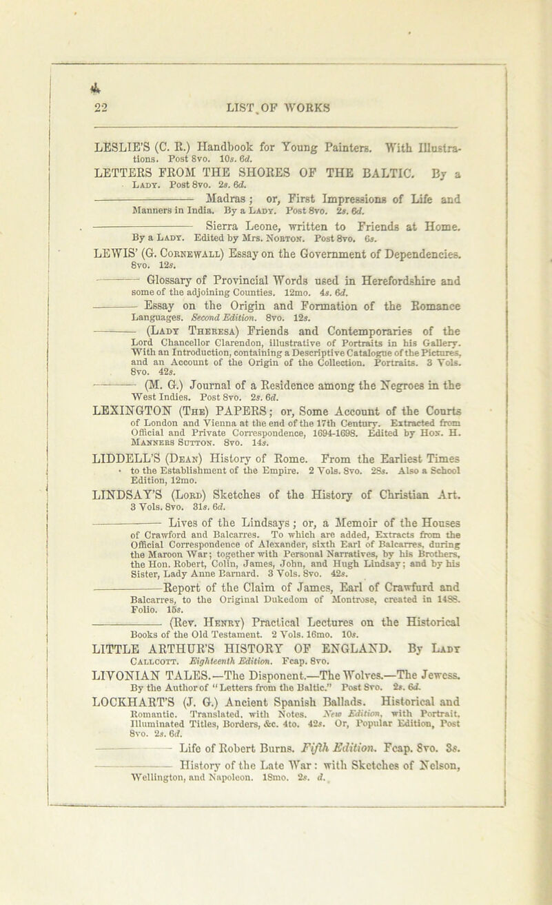LESLIE’S (C. R.) Handbook for Young Painters. With Illustra- tions. Post 8vo. 10s. 6d. LETTERS FROM THE SHORES OF THE BALTIC. By a Lady. Post 8vo. 2s. 6cZ. Madras; or, First Impressions of Life and Manners in India. By a Lady. Post 8vo. 2s. 6d. - Sierra Leone, written to Friends at Home. By a Lady. Edited by Mrs. Nobton. Post 8vo. 6s. LEWIS’ (G. Cornewali) Essay on the Government of Dependencies. 8vo. 12s. — Glossary of Provincial Words used in Herefordshire and some of the adjoining Counties. 12mo. 4s. 6d. Essay on the Origin and Formation of the Romance Languages. Second Edition. 8vo. 12s. —= (Lady Thebesa) Friends and Contemporaries of the Lord Chancellor Clarendon, illustrative of Portraits in his Gallery. With an Introduction, containing a Descriptive Catalogue of the Pictures, and an Account of the Origin of the Collection. Portraits. 3 Yols. 8vo. 42s. • (M. G.) Journal of a Residence among the Negroes in the West Indies. Post8vo. 2s. Gd. LEXINGTON (The) PAPERS; or, Some Account of the Courts of London and Vienna at the end of the 17th Century. Extracted from Official and Private Correspondence, 1694-1698. Edited by Hos. H. Manners Sutton. 8vo. 14s. LIDDELL’S (Dean) History of Rome. From the Earliest Times • to the Establishment of the Empire. 2 Yols. 8vo. 2Ss. Also a School Edition, 12mo. LINDSAY’S (Lord) Sketches of the History of Christian Art. 3 Vols. 8vo. 31s. 6d. —- Lives of the Lindsays; or, a Memoir of the Houses of Crawford and Balcarres. To which are added, Extracts from the Official Correspondence of Alexander, sixth Earl of Balcarres. during the Maroon War; together with Personal Narratives, by his Brothers, the Hon. Robert, Colin, James, John, and Hugh Lindsay; and by his Sister, Lady Anne Barnard. 3 Vols. Svo. 42s. Report of the Claim of James, Earl of Crawfurd and Balcarres, to the Original Dukedom of Montrose, created in 14SS. Folio. 15s. (Rev. Henry) Practical Lectures on the Historical Books of the Old Testament. 2 Vols. 16mo. 10s. LITTLE ARTHUR’S HISTORY OF ENGLAND. By Lady Callcott. Eighteenth Edition. Fcap. 8vo. LIVONIAN TALES.—The Disponent.—The Wolves.—The Jewess. By the Author of “Letters from the Baltic.” Post Svo. 2s.6d. LOCKHART’S (J. G.) Ancient Spanish Ballads. Historical and Romantic. Translated, with Notes. Xem Edition, with Portrait. Illuminated Titles, Borders, &c. 4to. 42s. Or, Popular Edition, Post 8vo. 2s. 6d. — Life of Robert Burns. Fifth Edition. Fcap. 8vo. 3s. History of the Late War: with Sketches of Nelson, Wellington, and Napoleon. ISmo. 2s. d.