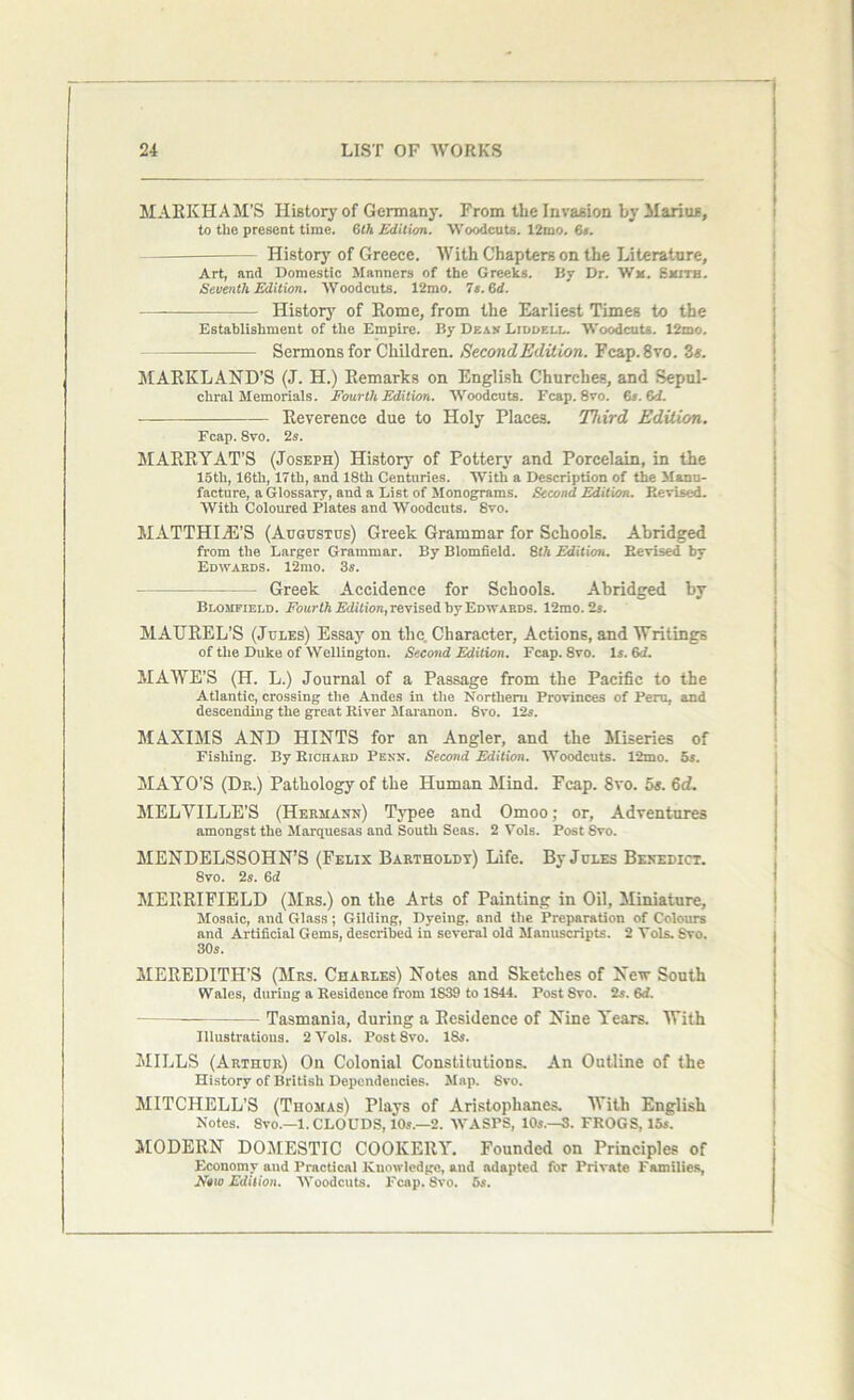MARKHAM’S History of Germany. From the Invasion by Marias, to the present time. 6th Edition. Woodcuts. 12mo. 61. History of Greece. With Chapters on the Literature, Art, and Domestic Manners of the Greeks. By Dr. Wm. Smith. Seventh Edition. Woodcuts. 12mo. 7s. 6d. History of Rome, from the Earliest Times to the Establishment of the Empire. By Dean Liddell. Woodcuts. 12mo. Sermons for Children. Second Edition. Fcap.8vo. 3*. MARK LAND’S (J. H.) Remarks on English Churches, and Sepul- chral Memorials. Fourth Edition. Woodcuts. Fcap. 8vo. 6s. 6d. Reverence due to Holy Places. Third Edition. Fcap. 8vo. 2s. MARRYAT’S (Joseph) History of Pottery and Porcelain, in the 15th, 16th, 17th, and 18th Centuries. With a Description of the Manu- facture, a Glossary, and a List of Monograms. Second Edition. Revised. With Coloured Plates and Woodcuts. Svo. MATTHIiE’S (Augustus) Greek Grammar for Schools. Abridged from the Larger Grammar. By Blomfield. 6th Edition. Eevised by Edwards. 12mo. 3s. Greek Accidence for Schools. Abridged by Blomfield. Fourth Edition, revised by Edwards. 12mo. 2s. MAUREL’S (Jules) Essay on the. Character, Actions, and Writings of the Duke of Wellington. Second Edition. Fcap. 8vo. Is. 6d. MAWE’S (H. L.) Journal of a Passage from the Pacific to the Atlantic, crossing the Andes in the Northern Provinces of Peru, and descending the great River Maranon. 8vo. 12s. MAXIMS AND HINTS for an Angler, and the Miseries of Fishing. By Richard Penn. Second Edition. Woodcuts. 12mo. 5s. MAYO’S (Dr.) Pathology of the Human Mind. Fcap. Svo. 5s. 6d. MELYILLE’S (Hermann) Typee and Omoo; or, Adventures amongst the Marquesas and South Seas. 2 Vols. Post Svo. MENDELSSOHN’S (Felix Bartholdt) Life. By Jules Benedict. 8vo. 2s. 6d MERRIFIELD (Mrs.) on the Arts of Painting in Oil, Miniature, Mosaic, and Glass; Gilding, Dyeing, and the Preparation of Colours and Artificial Gems, described in several old Manuscripts. 2 Vols. Svo. 30s. MEREDITH’S (Mrs. Charles) Notes and Sketches of New South Wales, during a Residence from 1839 to 1S44. Post 8vo. 2s. 6rf. Tasmania, during a Residence of Nine Years. With Illustrations. 2 Vols. Post Svo. 18s. MILLS (Arthur) On Colonial Constitutions. An Outline of the History of British Dependencies. Map. 8vo. MITCHELL’S (Thomas) Plays of Aristophanes. With English Notes. 8vo.—l. CLOUDS, 10s.—2. WASPS, 10s.—3. FROGS, 15s. MODERN DOMESTIC COOKERY. Founded on Principles of Economy and Practical Knowledge, and adapted for Private Families, Now Edition. Woodcuts. Fcap. 8vo. 6s.