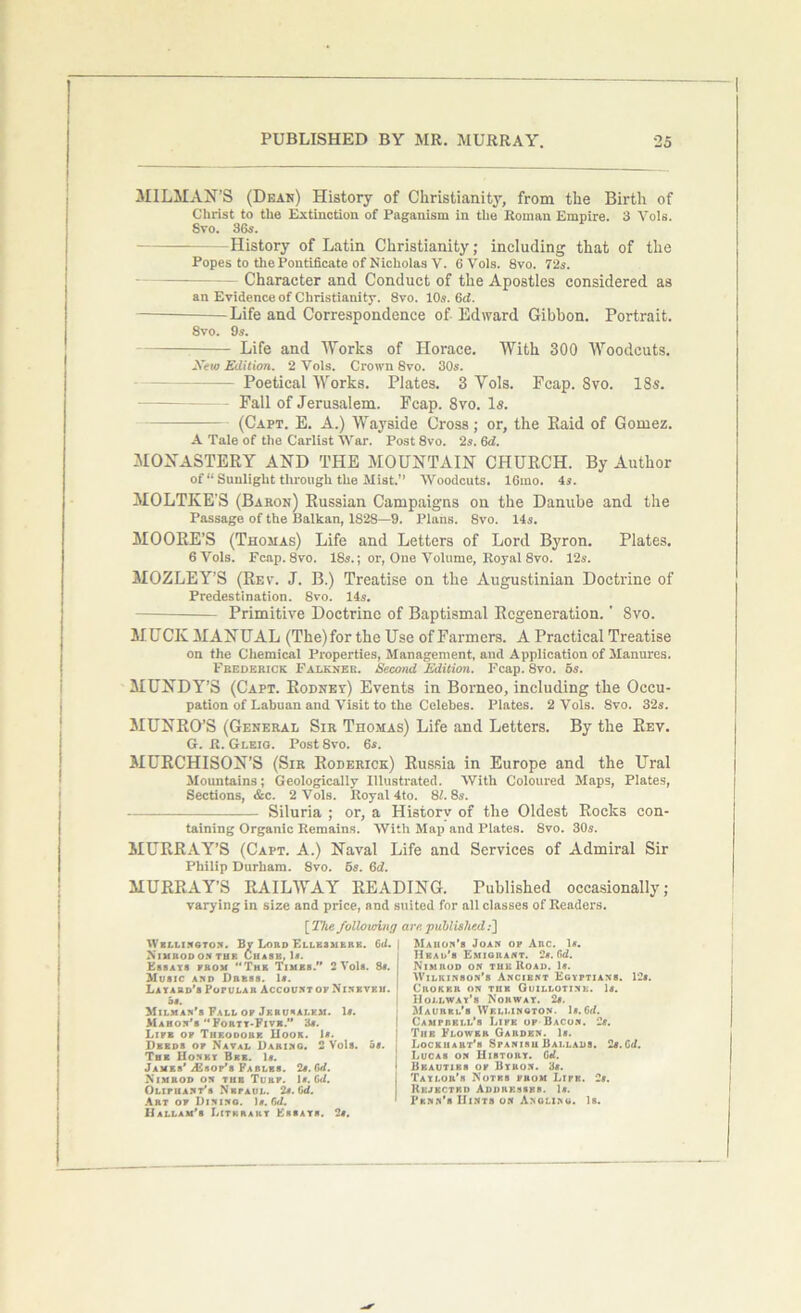 MILMAN’S (Dear) History of Christianity, from the Birth of Christ to the Extinction of Paganism in the Roman Empire. 3 Vols. Svo. 36s. History of Latin Christianity; including that of the Popes to the Pontificate of Nicholas V. 6 Vols. 8vo. 72s. - Character and Conduct of the Apostles considered as an Evidence of Christianity. Svo. 10s. 6d. Life and Correspondence of Edward Gibbon. Portrait. 8vo. 9s. Life and Works of Horace. With 300 Woodcuts. JYew Edition. 2 Vols. Crown Svo. 30s. Poetical Works. Plates. 3 Yols. Fcap. 8vo. 18s. - Fall of Jerusalem. Fcap. 8vo. Is. (Capt. E. A.) Wayside Cross; or, the Paid of Gomez. A Tale of the Cariist War. Post 8vo. 2s. 6d. MONASTERY AND THE MOUNTAIN CHURCH. By Author of u Sunlight through the Mist.” Woodcuts. 16mo. 4s. MOLTKE’S (Baron) Russian Campaigns on the Danube and the Passage of the Balkan, 1S28—9. Plans. Svo. 14s. MOORE’S (Thomas) Life and Letters of Lord Byron. Plates. 6 Vols. Fcap. 8vo. 18.9.; or, One Volume, Royal 8vo. 12s. MOZLEY’S (Rev. J. B.) Treatise on tlie Augustinian Doctrine of Predestination. Svo. 14s. Primitive Doctrine of Baptismal Regeneration. * Svo. MUCK MANUAL (The) for the Use of Farmers. A Practical Treatise on the Chemical Properties, Management, and Application of Manures. Frederick Falkner. Second Edition. Fcap. Svo. 5s. MUNDY’S (Capt. Rodney) Events in Borneo, including the Occu- pation of Labuan and Visit to the Celebes. Plates. 2 Vols. Svo. 32s. MUNRO’S (General Sir Thomas) Life and Letters. By the Rev. G. H. Gleig. Post8vo. 6s. MURCHISON’S (Sir Roderick) Russia in Europe and the Ural Mountains; Geologically Illustrated. With Coloured Maps, Plates, Sections, &c. 2 Vols. Royal 4to. 81. 8s. Siluria ; or, a History of the Oldest Rocks con- taining Organic Remains. With Map and Plates. Svo. 30s. MURRAY’S (Capt. A.) Naval Life and Services of Admiral Sir Philip Durham. Svo. 5s. Gd. MURRAY’S RAILWAY READING. Published occasionally; varying in size and price, and suited for all classes of Readers. [ The folio vdnfj are published;] Wellington. By Lord Ellesmere. Gd. I Nimrod on tup. Chase, 1*. Essays prom The Times.” 2 Vols. 8a. Music and Dress. 1*. Layard’s PoruLAH AccountofNinevku. 91, Milman’s Fall op Jf.ru*alkm. Is. Mahon’s “Forty-Fivk.” 3*. Life op Theodore Hook. 1*. Deeds op Naval Daring. 2 Vols. 5a. The Honey Bee. 1«. James’ jEsop’s Fables. 2a. Gd. Nimrod on the Turf. 1a. Gd. Olipuant’s Nbpaul. 2a. Gd. Art op Dining. 1a. fid. Dallam's Literary Essays. 2a. Mahon’s Joan op Arc. 1a. Head's Emigrant. 2a. fid. Nimrod on the Road. 1a. Wilkinson’s Ancient Egyptians. 12a. Chokp.r on tiik Guillotine. 1a. Houway’b Norway. 2a. Maurkl’s Wf.lj.ington. 1a. fid. Campbell’s Like op Bacon. 2a. The Flower Garden. 1a. | Lockhart’s Spanish Ballads. 2a. Cd. ! Lucas on History. Gd. 1 Beauties op Byron. 3a. j Taylor's Notes prom Lipk. 2a. I Rejected Addresses. 1a. * Penn’s Hints on Angling. Is.