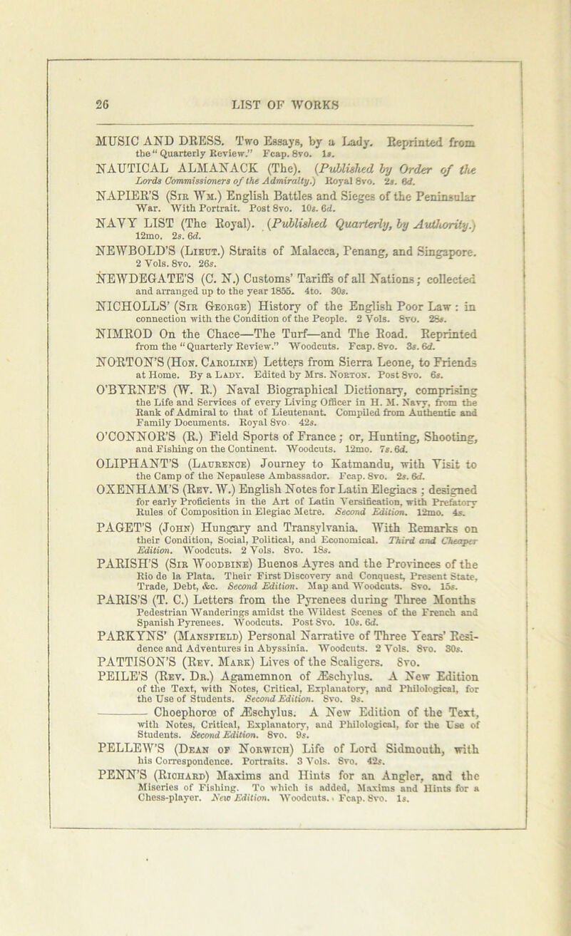 MUSIC AND DRESS. Two Essays, by a Lady. Reprinted from the “ Quarterly Review.” Fcap. 8vo. Is. NAUTICAL ALMANACK (The). (Published by Order of the Lords Commissioners of the Admiralty.) Royal 8vo. ‘Is. 6cf. NAPIER’S (Sir Wm.) English Battles and Sieges of the Peninsular War. With Portrait. Post8vo. 10*. 6d. NAYY LIST (The Royal). (Published Quarterly, by Authority.) 12mo. 2s. 6d. NEWBOLD’S (Lieut.) Straits of Malacca, Penang, and Singapore. 2 Vols. 8vo. 26s. NEWDEGATE’S (C. N.) Customs’ Tariffs of all Nations; collected and arranged up to the year 1855. 4to. 30s. NICHOLLS’ (Sir George) History of the English Poor Law : in connection with the Condition of the People. 2 Vols. 8vo. 28s. NIMROD On the Chace—The Turf—and The Road. Reprinted from the “ Quarterly Review.” Woodcuts. Fcap.8vo. 3s. (id. NORTON’S (Hon. Caroline) Letters from Sierra Leone, to Friends at Home. By a Lady. Edited by Mrs. Norton. Post 8vo. 6s. O’BYRNE’S (W. R.) Naval Biographical Dictionary, comprising the Life and Services of every Living Officer in H. M. Navy, from the Rank of Admiral to that of Lieutenant. Compiled from Authentic and Family Documents. Royal 8vo 42s. O’CONNOR’S (R.) Field Sports of France; or, Hunting, Shooting, and Fishing on the Continent. Woodcuts. 12mo. 7s. 6d. OLIPHANT’S (Laurence) Journey to Katmandu, with Yisit to the Camp of the Nepaulese Ambassador. Fcap. Svo. 2s. 6d. OXENHAM’S (Rev. W.) English Notes for Latin Elegiacs ; designed for early Proficients in the Art of Latin Versification, with Prefatory Rules of Composition in Elegiac Metre. Second Edition. 12mo. 4s. PAGET’S (John) Hungary and Transylvania. With Remarks on their Condition, Social, Political, and Economical. Third and Cheaper Edition. Woodcuts. 2 Vols. 8vo. 18s. PARISH’S (Sir Woodbine) Buenos Ayres and the Provinces of the Rio de la Plata. Their First Discovery and Conquest, Present State, Trade, Debt, &c. Second Edition. Map and Woodcuts. Svo. 15s. PARIS’S (T. C.) Letters from the Pyrenees during Three Months Pedestrian Wanderings amidst the Wildest Scenes of the French and Spanish Pyrenees. Woodcuts. Post Svo. 10s. 6<f. PARKYNS’ (Mansfield) Personal Narrative of Three Years’ Resi- dence and Adventures in Abyssinia. Woodcuts. 2 Vols. Svo. SOs. PATTISON’S (Rev. Mark) Lives of the Scaligcrs. Svo. PEILE’S (Rev. Dr.) Agamemnon of iEschylus. A New Edition of the Text, with Notes, Critical, Explanatory, and Philological, for the Use of Students. Second Edition. Svo. 9s. Choephoroe of iEscliylus. A New Edition of the Text, with Notes, Critical, Explanatory, and Philological, for the Use of Students. Second Edition. 8vo. 9s. PELLEW’S (Dean of Norwich) Life of Lord Sidmouth, with his Correspondence. Portraits. 3 Vols. Svo. 42s. PENN’S (Riohard) Maxims and Hints for an Angler, and the Miseries of Fishing. To which is added, Maxims and Hints for a Chess-player. Eeio Edition. Woodcuts.. Fcap. Svo. Is.