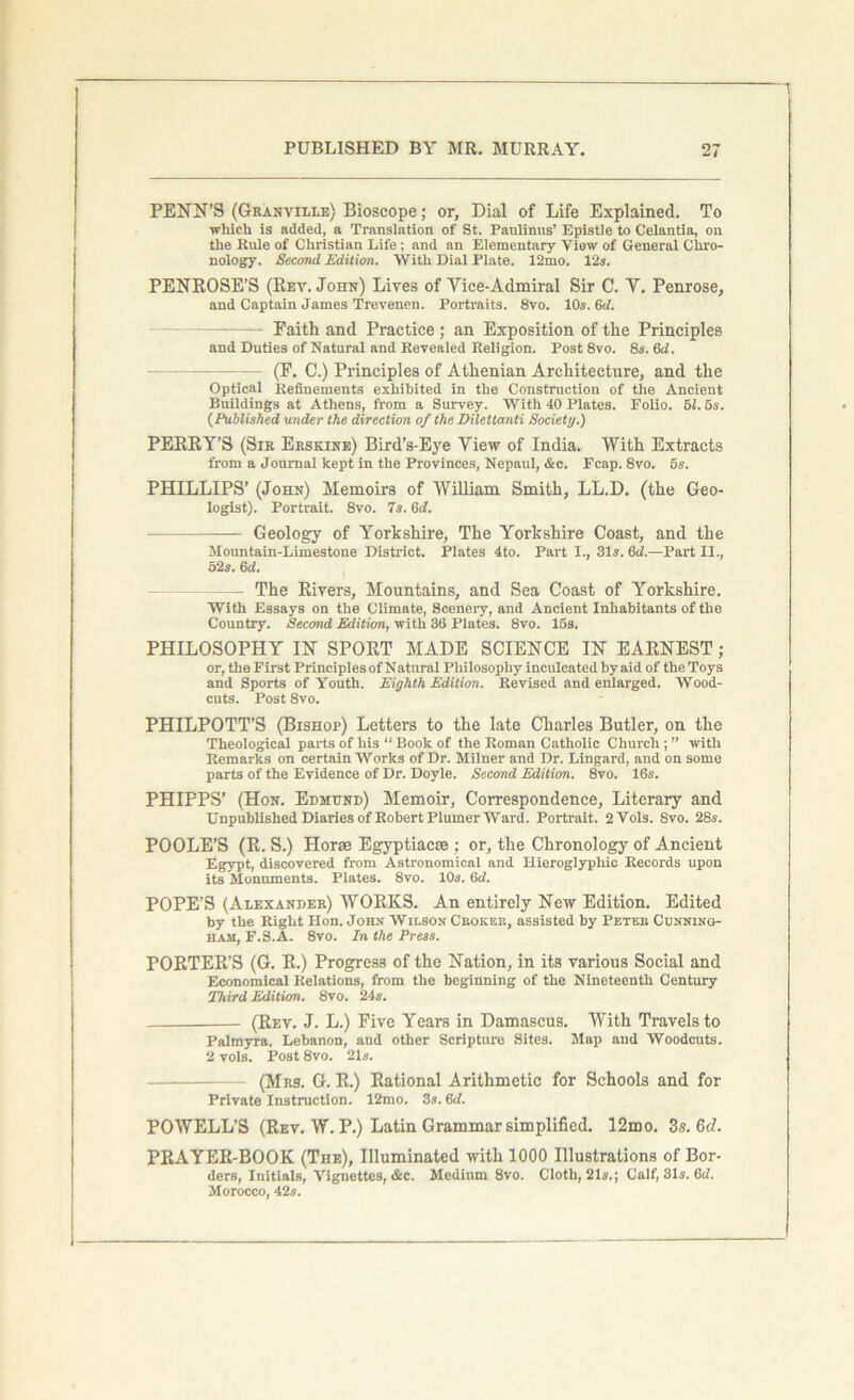 PENN’S (Granville) Bioscope; or, Dial of Life Explained. To which is added, a Translation of St. Paulinas’ Epistle to Celantia, on the Rule of Christian Life; and an Elementary View of General Chro- nology. Second Edition. With Dial Plate. 12mo. 12a. PENROSE’S (Rev. John) Lives of Vice-Admiral Sir C. V. Penrose, and Captain James Trevenen. Portraits. 8vo. 10s. 6d. - Faith and Practice; an Exposition of the Principles and Duties of Natural and Revealed Religion. Post 8vo. 8s. 6d. (F. C.) Principles of Athenian Architecture, and the Optical Refinements exhibited in the Construction of the Ancient Buildings at Athens, from a Survey. With 40 Plates. Folio. 51.5s. (Published under the direction of the Dilettanti Society.) PERRY’S (Sir Erskine) Bird’s-Eye View of India. With Extracts from a Journal kept in the Provinces, Nepaul, &c. Fcap. 8vo. 5s. PHILLIPS’ (John) Memoirs of William Smith, LL.D. (the Geo- logist). Portrait. 8vo. 7s. Gd. — Geology of Yorkshire, The Yorkshire Coast, and the Mountain-Limestone District. Plates 4to. Part I., 31s. Gd.—Part II., 52s. 6d. — The Rivers, Mountains, and Sea Coast of Yorkshire. With Essays on the Climate, Scenery, and Ancient Inhabitants of the Country. Second Edition, with 36 Plates. 8vo. 15s. PHILOSOPHY IN SPORT MADE SCIENCE IN EARNEST; or, the First Principles of Natural Philosophy inculcated by aid of the Toys and Sports of Youth. Eighth Edition. Revised and enlarged. Wood- cuts. Post 8vo. PHILPOTT’S (Bishop) Letters to the late Charles Butler, on the Theological parts of his “ Book of the Roman Catholic Church; ” with Remarks on certain Works of Dr. Milner and Dr. Lingard, and on some parts of the Evidence of Dr. Doyle. Second Edition. 8vo. 16s. PHIPPS’ (Hon. Edmund) Memoir, Correspondence, Literary and Unpublished Diaries of Robert Plumer Ward. Portrait. 2Vols. Svo. 28s. POOLE’S (R. S.) Horse Egyptiacse ; or, the Chronology of Ancient Egypt, discovered from Astronomical and Hieroglyphic Records upon its Monuments. Plates. 8vo. 10s. 6d. POPE’S (Alexander) WORKS. An entirely New Edition. Edited by the Right Hon. John Wilson Cbokee, assisted by Petee Cunning- ham, F.S.A. 8vo. In the Press. PORTER’S (G. R.) Progress of the Nation, in its various Social and Economical Relations, from the beginning of the Nineteenth Century Third Edition. 8vo. 21s. (Rev. J. L.) Five Years in Damascus. With Travels to Palmyra, Lebanon, and other Scripture Sites. Map and Woodcuts. 2 vols. Post 8vo. 21s. (Mrs. G. R.) Rational Arithmetic for Schools and for Private Instruction. 12mo. 3s. 6d. POWELL’S (Rev. W. P.) Latin Grammar simplified. 12mo. Zs.&d. PRAYER-BOOK (The), Illuminated with 1000 Illustrations of Bor- ders, Initials, Vignettes, &c. Medium 8vo. Cloth, 21s.; Calf, 31s. 6d. Morocco, 42s.