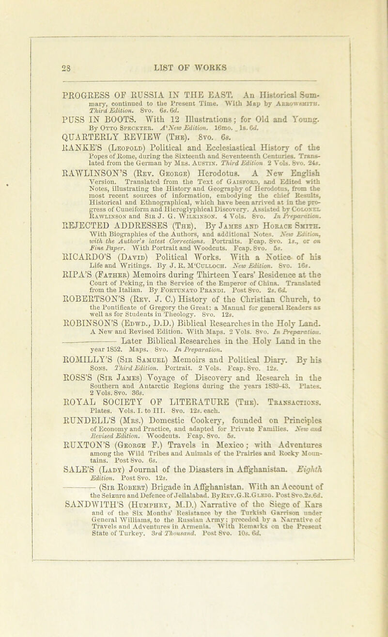 PROGRESS OP RUSSIA IN THE EAST. An Historical Sum- mary, continued to the Present Time. With Map by Ahtov. tsmi. Third. Edition. 8vo. 6s. 6d. PUSS IN BOOTS. With 12 Illustrations; for Old and Young. By Otto Si’ECkteb. A'New Edition. 16mo. Is. 6d. QUARTERLY REVIEW (The). 8vo. 6s. RANKE’S (Leopold) Political and Ecclesiastical History of the Popes of Rome, during the Sixteenth and Seventeenth Centuries. Trans- lated from the German by Mbs. Austin. Third Edition 2 Vols. 8vo. 24*. RAWLINSON’S (Rev. George) Herodotus. A New English Version. Translated from the Text of Gaisford, and Edited with Notes, illustrating the History and Geography of Herodotus, from the most recent sources of information, embodying the chief Results, Historical and Ethnographical, which have been arrived at in the pro- gress of Cuneiform and Hieroglypliical Discovery. Assisted by Colonel Rawlinson and Sir J. G. Wilkinson. 4 Vols. 8vo. In Preparation. REJECTED ADDRESSES (The). By James and Horace Smith. With Biographies of the Authors, and additional Notes. -Veto Edition, with the Author's latest Corrections. Portraits. Fcap. 8vo. X*., or on Pine Paper. With Portrait and Woodcuts. Fcap.Svo. os. RICARDO’S (David) Political Works. With a Notice of hi3 Life and Writings. By J. R. M'Culloch. New Edition. Svo. 16*. RIPA’S (Father) Memoirs during Thirteen Years’ Residence at the Court of Peking, in the Service of the Emperor of China. Translated from the Italian. By Fortunato Pbandi. Post Svo. 2s. 6d. ROBERTSON’S (Rev. J. C.) History of the Christian Church, to the Pontificate of Gregory the Great: a Manual for general Readers as well as for Students in Theology. Svo. 12*. ROBINSON’S (Edwd., D.D.) Biblical Researches in the Holy Land. A New and Revised Edition. With Maps. 2 Vols. 8vo. In Preparation. —-— — Later Biblical Researches in the Holy Land in the year 1S52. Maps. Svo. In Preparation. ROMILLY’S (Sir Samuel) Memoirs and Political Diary. By his Sons. Third Edition. Portrait. 2 Vols. Fcap. 8vo. 12*. ROSS’S (Sir James) Voyage of Discovery and Research in the Southern and Antarctic Regions during the years 1839-43. Plates. 2 Vols. Svo. 36*. ROYAL SOCIETY OF LITERATURE (The). Transactions. Plates. Vols. I. to III. 8vo. 12*. each. RUNDELL'S (Mrs.) Domestic Cookery, founded on Principles of Economy and Practice, and adapted for Private Families. New and Hevised Edition. Woodcuts. Fcap. Svo. 5*. RUXTON’S (George F.) Travels in Mexico; with Adventures among the Wild Tribes and Animals of the Prairies and Rocky Moun- tains. Post 8vo. 6s. SALE’S (Lady) Journal of the Disasters in Afghanistan. Eighth Edition. Post Svo. 12*. — (Sir Robert) Brigade in Afghanistan. With an Account of the Seizure and Defence of Jellalabad. ByREv.G.R.GLKio. Post Svo.2s.6d. SANDWITH’S (Humphry, M.D.) Narrative of the Siege of Kars and of the Six Months' Resistance by the Turkish Garrison under General Williams, to the Russian Army; preceded by a Narrative of Travels and Adventures in Armenia. With Remarks on the Present State of Turkey. 3rd Thousand. Post Svo. 10s. 6d.