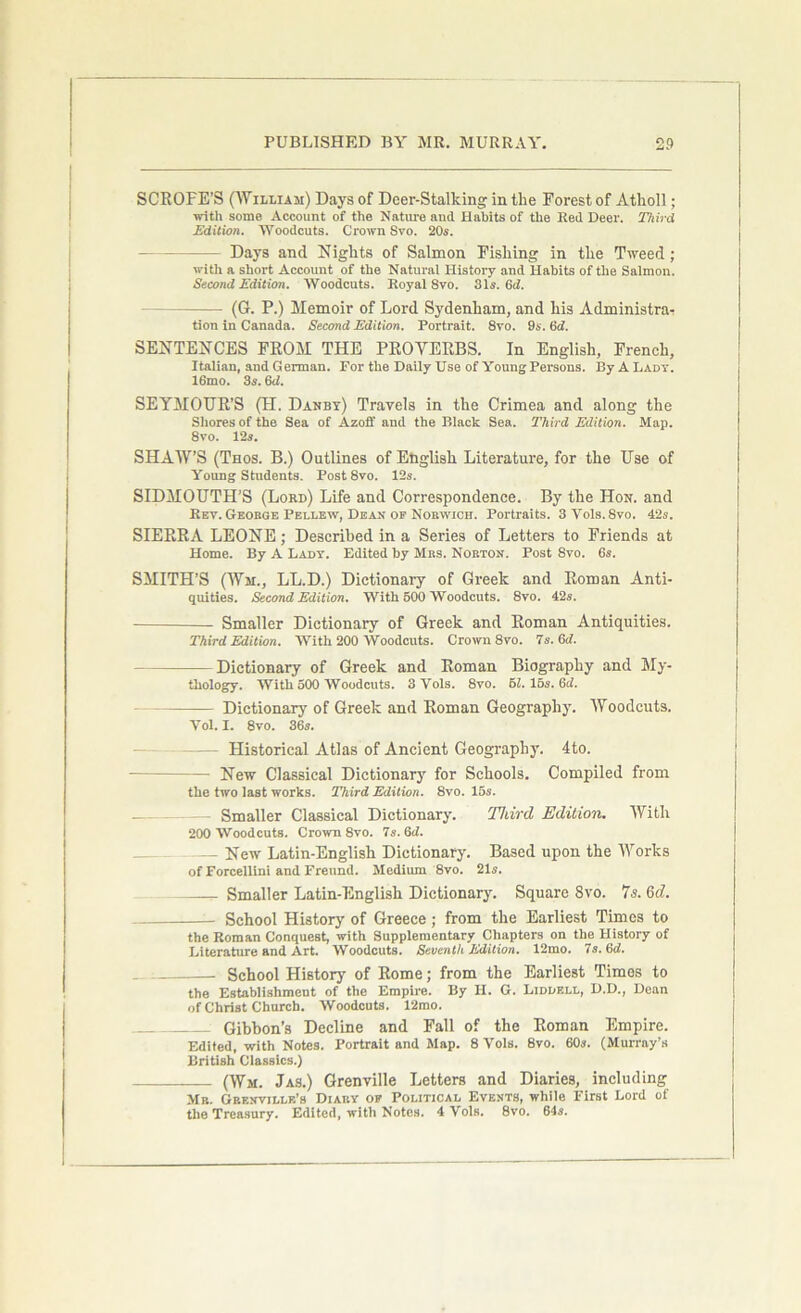 SCROFE’S (William) Days of Deer-Stalking in the Forest of Atholl; with some Account of the Nature and Habits of the Red Deer. Third Edition. Woodcuts. Crown Svo. 20s. - Days and Nights of Salmon Fishing in the Tweed ; with a short Account of the Natural History and Habits of the Salmon. Second Edition. Woodcuts. Royal Svo. 31s. (id. (G. P.) Memoir of Lord Sydenham, and his Administra- tion in Canada. Second Edition. Portrait. 8vo. 9s. Gd. SENTENCES FROM THE PROVERBS. In English, French, Italian, and German. For the Daily Use of Young Persons. By A Lady. I6mo. 3s. 6d. SEYMOUR’S (H. Danby) Travels in the Crimea and along the Shores of the Sea of Azoff and the Black Sea. Third Edition. Map. Svo. 12a. SHAW’S (Thos. B.) Outlines of English Literature, for the Use of Young Students. Post 8vo. 12s. SIDMOUTH'S (Lord) Life and Correspondence. By the Hon. and Rev. Geoege Pellew, Dean op Norwich. Portraits. 3Yols. Svo. 42s. SIERRA LEONE; Described in a Series of Letters to Friends at Home. By A Lady. Edited by Mbs. Norton. Post Svo. 6s. SMITH’S (Wir., LL.D.) Dictionary of Greek and Roman Anti- quities. Second Edition. With 500 Woodcuts. 8vo. 42s. Smaller Dictionary of Greek and Roman Antiquities. Third Edition. With 200 Woodcuts. Crown 8vo. 7s. Gd. Dictionary of Greek and Roman Biography and My- thology. With 500 Woodcuts. SVols. 8vo. 61. 16s. Gd. Dictionary of Greek and Roman Geography. Woodcuts. Yol. I. 8vo. 36s. Historical Atlas of Ancient Geography. 4to. New Classical Dictionary for Schools. Compiled from the two last works. Third Edition. 8vo. lbs. — Smaller Classical Dictionary. Third Edition. With 200 Woodcuts. Crown 8vo. 7s. 6d. — New Latin-English Dictionary. Based upon the Works of Forcellini and Freund. Medium 8vo. 21s. ^ Smaller Latin-English Dictionary. Square 8vo. 7 s. 6d. - School History of Greece ; from the Earliest Times to the Roman Conquest, with Supplementary Chapters on the History of Literature and Art. Woodcuts. Seventh Edition. 12mo. 7s. (id. School History of Rome; from the Earliest Times to the Establishment of the Empire. By II. G. Liddell, D.D., Dean of Christ Church. Woodcuts. 12mo. Gibbon’s Decline and Fall of the Roman Empire. Edited, with Notes. Portrait and Map. 8 Vols. 8vo. 60s. (Murray’s British Classics.) (Wm. Jas.) Grenville Letters and Diaries, including Mb. Grenville’s Diary of Political Events, while First Lord of the Treasury. Edited, with Notes. 4 Vols. 8vo. 64s.