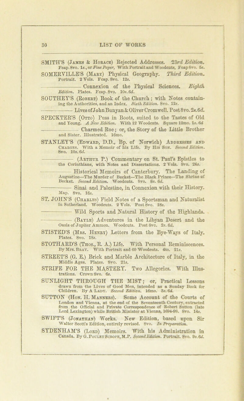 SMITH’S (James & Horace) Rejected Addresses. T?/rd Editu/n. Fcap.8vo. 1#., or Fine Paper, With Portrait and Woodcut*, FcapSvo. 5s. SOMERVILLE’S (Mary) Physical Geography. Third Edition. Portrait. 2 Vols. Fcap. 8vo. 12s. Connexion of the Physical Sciences. Eighth Edition. Plates. Fcap.8vo. 10«. 6d. SOUTHEY’S (Robert) Book of the Church; with Notes contain- ing the Authorities, and an Index. Sixth Edition. 8vo. 12s. Lives of JohnBunyanA Oliver Cromwell. Post8vo.2A.6d. SPECKTER’S (Otto) Puss in Boots, suited to the Tastes of Old and Young. A New Edition. With 12 Woodcuts. Square 12mo. Is. 6d — Charmed Roe; or, the Story of the Little Brother and Sister. Illustrated. 16mo. STANLEY’S (Edward, D.D., Bp. of Norwich) Addresses and Charges. AVith a Memoir of his Life. By His Sox. Second Edition. 8vo. 10s. 6d. ■ ■ (Arthur P.) Commentary on St, Paul’s Epistles to the Corinthians, with Notes and Dissertations. 2 Yols. 8vo. 24a. - Historical Memoirs of Canterbury. The Landing of Augustine—The Murder of Becket—The Black Prince—The Shrine of Becket. Second Edition. Woodcuts. 8vo. 8s. 6d. Sinai and Palestine, in Connexion with their History. Map. 8vo. 16s. ST. JOHN’S (Charles) Field Notes of a Sportsman and Naturalist in Sutherland. Woodcuts. 2 Yols. PostSvo. 18s. Wild Sports and Natural History of the Highlands. (Bayle) Adventures in the Libyan Desert and the Oasis of Jupiter Ammon. Woodcuts. PostSvo. 2s. &J. STISTED’S (Mrs. Henry) Letters from the Bye-Ways of Italy. Plates. 8vo. ISs. STOTHARD’S (Thos., R. A.) Life. With Personal Reminiscences. By Mrs. Bray. With Portrait and 60 Woodcuts. 4to. 21s. STREET’S (G. E.) Brick and Marble Architecture of Italy, in the Middle Ages. Plates. 8vo. 21s. STRIFE FOR THE MA.STERY. Two Allegories. With Illus- trations. Crown 8vo. 6s. SUNLIGHT THROUGH THE MIST; or, Practical Lessons drawn from the Lives of Good Men, intended as a Sunday Book for Children. By A Lady. Second Edition. 16mo. 3s. 6d. SUTTON (Hon. H. Manners). Some Account of the Courts of London and Vienna, at the end of the Seventeenth Century, extracted from the Official and Private Correspondence of Robert Sutton (late Lord Lexington) while British Minister at Vienna, 1694-98. Svo. 14s. SWIFT’S (Jonathan) Works. New Edition, based upon Sir Walter Scott's Edition, entirely revised. Svo. In Preparation. SYDENHAM’S (Lord) Memoirs. With his Administration in Canada. By G.PouletScrope,M.P. Second Edition. Portrait. Svo. 9s.6rf.