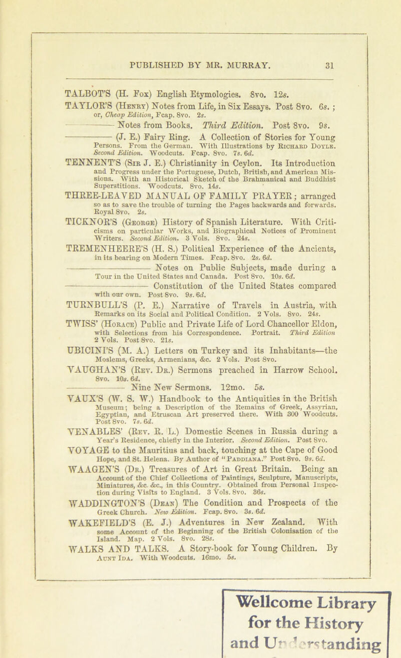 TALBOT’S (H. Fox) English Etymologies. 8vo. 12s. TAYLOR’S (Henry) Notes from Life, in Six Essays. Post 8vo. 6s. ; or, Cheap Edition, Fcap. 8vo. 2s. Notes from Books. Third Edition. Post 8vo. 9s. (J. E.) Fairy Ring. A Collection of Stories for Young Persons. From the German. With Illustrations by Richakd Doyle. Second Edition. Woodcuts. Fcap. 8vo. 7s. 6d. TENNENT’S (Sir J. E.) Christianity in Ceylon. Its Introduction and Progress under the Portuguese, Dutch, British, and American Mis- sions. With an Historical Sketch of the Brahmanical and Buddhist Superstitions. Woodcuts. 8vo. 14s. THREE-LEAYED MANUAL OF FAMILY PRAYER; arranged so as to save the trouble of turning the Pages backwards and forwards. Royal 8vo. 2s. TICKNOR’S (George) History of Spanish Literature. With Criti- cisms on particular Works, and Biographical Notices of Prominent Writers. Second Edition. 3 Yols. 8vo. 24s. TREMENHEERE’S (H. S.) Political Experience of the Ancients, in its bearing on Modern Times. Fcap. 8vo. 2s. 6d. Notes on Public Subjects, made during a Tour in the United States and Canada. Post 8vo. 10s. 6d. — Constitution of the United States compared with our own. Post 8vo. 9s. 6d. TURNBULL’S (P. E.) Narrative of Travels in Austria, with Remarks on its Social and Political Condition. 2 Vols. 8vo. 24s. TWISS’ (Horace) Public and Private Life of Lord Chancellor Eldon, with Selections from his Correspondence. Portrait. Third Edition 2 Vols. Post8vo. 21s. UBICINI’S (M. A.) Letters on Turkey and its Inhabitants—the Moslems, Greeks, Armenians, &c. 2 Vols. Post 8vo. VAUGHAN’S (Rev. Dr.) Sermons preached in Harrow School. 8vo. 10s. 6d. - Nine New Sermons. 12mo. 5s. VAUX’S (W. S. W.) Handbook to the Antiquities in the British Museum; being a Description of the Remains of Greek, Assyrian, Egyptian, and Etruscan Art preserved there. With 300 Woodcuts. Post 8vo. 7s. 6d. VENABLES’ (Rev. R. L.) Domestic Scenes in Russia during a Year’s Residence, chiefly in the Interior. Second Edition. Post 8vo. VOYAGE to the Mauritius and back, touching at the Cape of Good Hope, and St. Helena. By Author of “ Paddiana.” Post 8vo. 9s. 6d. WAAGEN’S (Dr.) Treasures of Art in Great Britain. Being an Account of the Chief Collections of Paintings, Sculpture, Manuscripts, Miniatures, &c. &c., in this Country. Obtained from Personal Inspec- tion during Visits to England. 3 Vols. 8vo. 86s. WADDINGTON’S (Dean) The Condition and Prospects of the Greek Church. New Edition. Fcap. 8vo. 3s. Gd. WAKEFIELD’S (E. J.) Adventures in New Zealand. With some Account of the Beginning of the British Colonisation of the Island. Map. 2 Vols. 8vo. 28s. WALKS AND TALKS. A Story-book for Young Children. By Aunt Ida. With Woodcuts. 16mo. os. Wellcome Library for the History and Ur * *rstanding