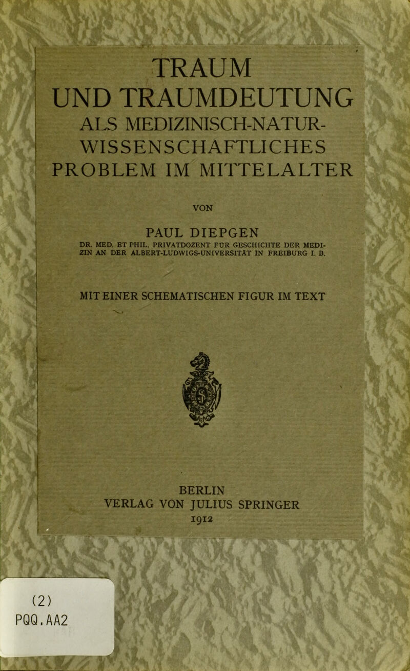 TRAUM UND TRAUMDEUTUNG ALS MEDIZINISCH-NATUR- WISSENSCHAFTLICHES PROBLEM IM MITTELALTER VON PAUL DIEPGEN DR. MED. ET PHIL. PRIVATDOZENT FÜR GESCHICHTE DER MEDI- ZIN AN DER ALBERT-LUDWIGS-UNIVERSITAT IN FREIBURG I. B. MIT EINER SCHEMATISCHEN FIGUR IM TEXT I BERLIN VERLAG VON JULIUS SPRINGER 1912 (2) PQQ.AA2