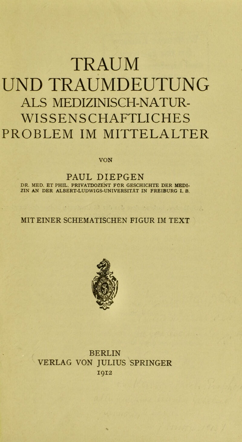 UND TRAUMDEUTUNG ALS MEDIZINISCH-NATUR- WISSENSCHAFTLICHES PROBLEM IM MITTELALTER VON PAUL DIEPGEN DR. MED. ET PHIL. PRIVATDOZENT FÜR GESCHICHTE DER MEDI- ZIN AN DER ALBERT-LUDWIGS-UNIVERSITAT IN FREIBURG I. B. MIT EINER SCHEMATISCHEN FIGUR IM TEXT BERLIN VERLAG VON JULIUS SPRINGER 1912