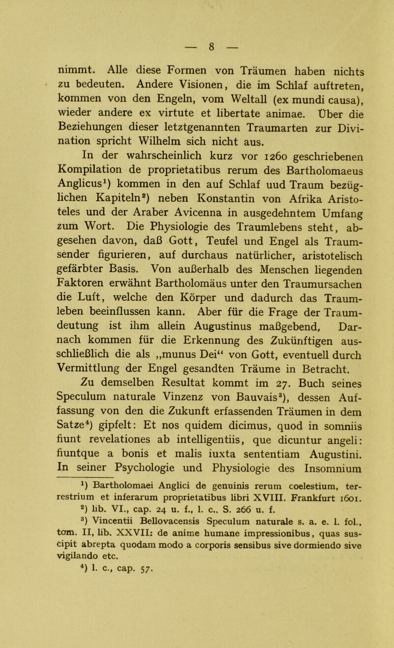 nimmt. Alle diese Formen von Träumen haben nichts zu bedeuten. Andere Visionen, die im Schlaf auftreten, kommen von den Engeln, vom Weltall (ex mundi causa), wieder andere ex virtute et libertate animae. Uber die Beziehungen dieser letztgenannten Traumarten zur Divi- nation spricht Wilhelm sich nicht aus. In der wahrscheinlich kurz vor 1260 geschriebenen Kompilation de proprietatibus rerum des Bartholomaeus Anglicus1) kommen in den auf Schlaf uud Traum bezüg- lichen Kapiteln2) neben Konstantin von Afrika Aristo- teles und der Araber Avicenna in ausgedehntem Umfang zum Wort. Die Physiologie des Traumlebens steht, ab- gesehen davon, daß Gott, Teufel und Engel als Traum- sender figurieren, auf durchaus natürlicher, aristotelisch gefärbter Basis. Von außerhalb des Menschen liegenden Faktoren erwähnt Bartholomäus unter den Traumursachen die Luft, welche den Körper und dadurch das Traum- leben beeinflussen kann. Aber für die Frage der Traum- deutung ist ihm allein Augustinus maßgebend, Dar- nach kommen für die Erkennung des Zukünftigen aus- schließlich die als „munus Dei“ von Gott, eventuell durch Vermittlung der Engel gesandten Träume in Betracht. Zu demselben Resultat kommt im 27. Buch seines Speculum naturale Vinzenz von Bauvais3), dessen Auf- fassung von den die Zukunft erfassenden Träumen in dem Satze4) gipfelt: Et nos quidem dicimus, quod in somniis fiunt revelationes ab intelligentiis, que dicuntur angeli: fiuntque a bonis et malis iuxta sententiam Augustini. In seiner Psychologie und Physiologie des Insomnium x) Bartholomaei Anglici de genuinis rerum coelestium, ter- restrium et inferarum proprietatibus libri XVIII. Frankfurt 1601. 2) lib. VI., cap. 24 u. f., 1. c.. S. 266 u. f. 3) Vincentii Bellovacensis Speculum naturale s. a. e. 1. fol., tom. II, lib. XXVII: de anime humane impressionibus, quas sus- cipit abrepta quodam modo a corporis sensibus sive dormiendo sive vigilando etc. 4) 1. c., cap. 57.