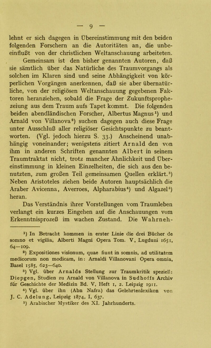 lehnt er sich dagegen in Übereinstimmung mit den beiden folgenden Forschern an die Autoritäten an, die unbe- einflußt von der christlichen Weltanschauung arbeiteten. Gemeinsam ist den bisher genannten Autoren, daß sie sämtlich über das Natürliche des Traumvorgangs als solchen im Klaren sind und seine Abhängigkeit von kör- perlichen Vorgängen anerkennen, daß sie aber übernatür- liche, von der religiösen Weltanschauung gegebenen Fak- toren heranziehen, sobald die Frage der Zukunftsprophe- zeiung aus dem Traum aufs Tapet kommt. Die folgenden beiden abendländischen Forscher, Albertus Magnus*) und Amald von Villanova* 2) suchen dagegen auch diese Frage unter Ausschluß aller religiöser Gesichtspunkte zu beant- worten. (Vgl. jedoch hierzu S. 33.) Anscheinend unab- hängig voneinander; wenigstens zitiert Arnald den von ihm in anderen Schriften genannten Albert in seinem Traumtraktat nicht, trotz mancher Ähnlichkeit und Über- einstimmung in kleinen Einzelheiten, die sich aus den be- nutzten, zum großen Teil gemeinsamen Quellen erklärt.3) Neben Aristoteles ziehen beide Autoren hauptsächlich die Araber Avicenna, Averroes, Alpharabius4) und Algazel5) heran. Das Verständnis ihrer Vorstellungen vom Traumleben verlangt ein kurzes Eingehen auf die Anschauungen vom Erkenntnisprozeß im wachen Zustand. Die Wahrneh- *) In Betracht kommen in erster Linie die drei Bücher de somno et vigilia, Alberti Magni Opera Tom. V, Lugduni 1651, 64—109. 2) Expositiones visionum, quae fiunt in somnis, ad utilitatem medicorum non modicam, in: Amaldi Villanovani Opera omnia, Basel 1585, 623—640. 3) Vgl. über Arnalds Stellung zur Traumkritik speziell: Diepgen, Studien zu Arnald von Villanova in Sudhoffs Archiv für Geschichte der Medizin Bd. V, Heft 1, 2. Leipzig 1911. 4) Vgl. über ihn (Abn Nafra) das Gelehrtenlexikon von J. C. Adelung, Leipzig 1874, I, 637. 5) Arabischer Mystiker des XI. Jahrhunderts.