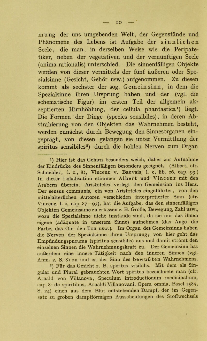 IO mung der uns umgebenden Welt, der Gegenstände und Phänomene des Lebens ist Aufgabe der sinnlichen Seele, die man, in derselben Weise wie die Peripate- tiker, neben der vegetativen und der vernünftigen Seele (anima rationalis) unterschied. Die sinnenfälligen Objekte werden von dieser vermittels der fünf äußeren oder Spe- zialsinne (Gesicht, Gehör usw.) aufgenommen. Zu diesen kommt als sechster der sog. Gemein sinn, in dem die Spezialsinne ihren Ursprung haben und der (vgl. die schematische Figur) im ersten Teil der allgemein ak- zeptierten Hirnhöhlung, der cellula phantastica1) liegt. Die Formen der Dinge (species sensibiles), in deren Ab- strahierung von den Objekten das Wahrnehmen besteht, werden zunächst durch Bewegung den Sinnesorganen ein- geprägt, von diesen gelangen sie unter Vermittlung der Spiritus sensibiles2) durch die hohlen Nerven zum Organ t) Hier ist das Gehirn besonders weich, daher zur Aufnahme der Eindrücke des SinnenfäUigen besonders geeignet. (Albert, cfr. Schneider, 1. c., 82, Vincenz v. Bauvais, 1. c, lib. 26, cap. 93.) In dieser Lokaüsation stimmen Albert und Vincenz mit den Arabern überein. Aristoteles verlegt den Gemeinsinn ins Herz. Der sensus communis, ein von Aristoteles eingeführter, von den mittelalterlichen Autoren verschieden interpretierter Sinn (cfr. Vincenz, 1. c, cap. 87—93), hat die Aufgabe, das den sinnenfälligen Objekten Gemeinsame zu erfassen z. B. Größe, Bewegung, Zahl usw., wozu die Spezialsinne nicht imstande sind, da sie nur das ihnen eigene (adäquate in unserem Sinne) aufnehmen (das Auge die Farbe, das Ohr den Ton usw.). Im Organ des Gemeinsinns haben die Nerven der Spezialsinne ihren Ursprung; von hier geht das Empfindungspneuma (spiritus sensibilis) aus und damit strömt den einzelnen Sinnen die Wahrnehmungskraft zu. Der Gemeinsinn hat außerdem eine innere Tätigkeit nach den inneren Sinnen (vgl. Anm. 2, S. 8) zu und ist der Sinn des bewußten Wahrnehmens. 2) Für das Gesicht z. B. spiritus visibilis. Mit dem als Sin- gular und Plural gebrauchten Wort spiritus bezeichnete man (cfr. Arnald von Villanova, Speculum introductionum medicinalium, cap. 8: de spiritibus, Arnaldi Villanovani, Opera omnia, Basel 1585, S. 24) einen aus dem Blut entstehenden Dampf, der im Gegen- satz zu groben dampfförmigen Ausscheidungen des Stoffwechsels