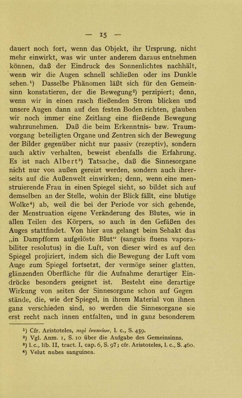 dauert noch fort, wenn das Objekt, ihr Ursprung, nicht mehr einwirkt, was wir unter anderem daraus entnehmen können, daß der Eindruck des Sonnenlichtes nachhält, wenn wir die Augen schnell schließen oder ins Dunkle sehen.1) Dasselbe Phänomen läßt sich für den Gemein- sinn konstatieren, der die Bewegung2) perzipiert; denn, wenn wir in einen rasch fließenden Strom blicken und unsere Augen dann auf den festen Boden richten, glauben wir noch immer eine Zeitlang eine fließende Bewegung wahrzunehmen. Daß die beim Erkenntnis- bzw. Traum- vorgang beteiligten Organe und Zentren sich der Bewegung der Bilder gegenüber nicht nur passiv (rezeptiv), sondern auch aktiv verhalten, beweist ebenfalls die Erfahrung. Es ist nach Albert3) Tatsache, daß die Sinnesorgane nicht nur von außen gereizt werden, sondern auch ihrer- seits auf die Außenwelt ein wirken; denn, wenn eine men- struierende Frau in einen Spiegel sieht, so bildet sich auf demselben an der Stelle, wohin der Blick fällt, eine blutige Wolke4) ab, weil die bei der Periode vor sich gehende, der Menstruation eigene Veränderung des Blutes, wie in allen Teilen des Körpers, so auch in den Gefäßen des Auges stattfindet. Von hier aus gelangt beim Sehakt das ,,in Dampfform aufgelöste Blut“ (sanguis fluens vapora- biliter resolutus) in die Luft, von dieser wird es auf den Spiegel projiziert, indem sich die Bewegung der Luft vom Auge zum Spiegel fortsetzt, der vermöge seiner glatten, glänzenden Oberfläche für die Aufnahme derartiger Ein- drücke besonders geeignet ist. Besteht eine derartige Wirkung von seiten der Sinnesorgane schon auf Gegen stände, die, wie der Spiegel, in ihrem Material von ihnen ganz verschieden sind, so werden die Sinnesorgane sie erst recht nach innen entfalten, und in ganz besonderem J) Cfr. Aristoteles, jieqI iwnviwv, 1. c., S. 459. 2) Vgl. Anm. 1, S. 10 über die Aufgabe des Gemeinsinns. 3) l.c., lib. II, tract. I, cap. 6, S. 97; cfr. Aristoteles, 1. c., S. 460. 4) Velut nubes sanguinea.