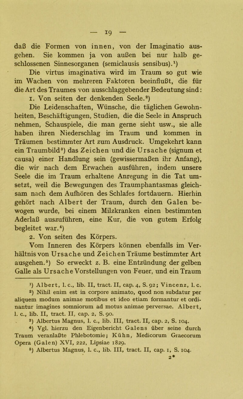 *9 daß die Formen von innen, von der Imaginatio aus- gehen. Sie kommen ja von außen bei nur halb ge- schlossenen Sinnesorganen (semiclausis sensibus).1) Die virtus imaginativa wird im Traum so gut wie im Wachen von mehreren Faktoren beeinflußt, die für die Art des Traumes von ausschlaggebender Bedeutung sind: 1. Von seiten der denkenden Seele.2) Die Leidenschaften, Wünsche, die täglichen Gewohn- heiten, Beschäftigungen, Studien, die die Seele in Anspruch nehmen, Schauspiele, die man gerne sieht usw., sie alle haben ihren Niederschlag im Traum und kommen in Träumen bestimmter Art zum Ausdruck. Umgekehrt kann ein Traumbild3) das Zeichen und die Ursache (signum et causa) einer Handlung sein (gewissermaßen ihr Anfang), die wir nach dem Erwachen ausführen, indem unsere Seele die im Traum erhaltene Anregung in die Tat um- setzt, weil die Bewegungen des Traumphantasmas gleich- sam nach dem Aufhören des Schlafes fortdauern. Hierhin gehört nach Albert der Traum, durch den Galen be- wogen wurde, bei einem Milzkranken einen bestimmten Aderlaß auszuführen, eine Kur, die von gutem Erfolg begleitet war.4 *) 2. Von seiten des Körpers. Vom Inneren des Körpers können ebenfalls im Ver- hältnis von Ursache und Zeichen Träume bestimmter Art ausgehen.6) So erweckt z. B. eine Entzündung der gelben Galle als Ursache Vorstellungen von Feuer, und ein Traum *) Albert, 1. c., lib. II, tract. II, cap. 4, S. 92; Vincenz, 1. c. 2) Nihil enim est in corpore animato, quod non subdatur per aliquem modum animae motibus et ideo etiam formantur et ordi- nantur imagines somniorum ad motus animae perversae. Albert, 1. c., lib. II, tract. II, cap. 2, S. 90. 3) Albertus Magnus, 1. c., lib. III, tract. II, cap. 2, S. 104. 4) Vgl. hierzu den Eigenbericht Galens über seine durch Traum veranlaßte Phlebotomie; Kühn, Medicorum Graecorum Opera (Galen) XVI, 222, Lipsiae 1829. 6) Albertus Magnus, 1. c., lib. III, tract. II, cap. 1, S. 104. 2*