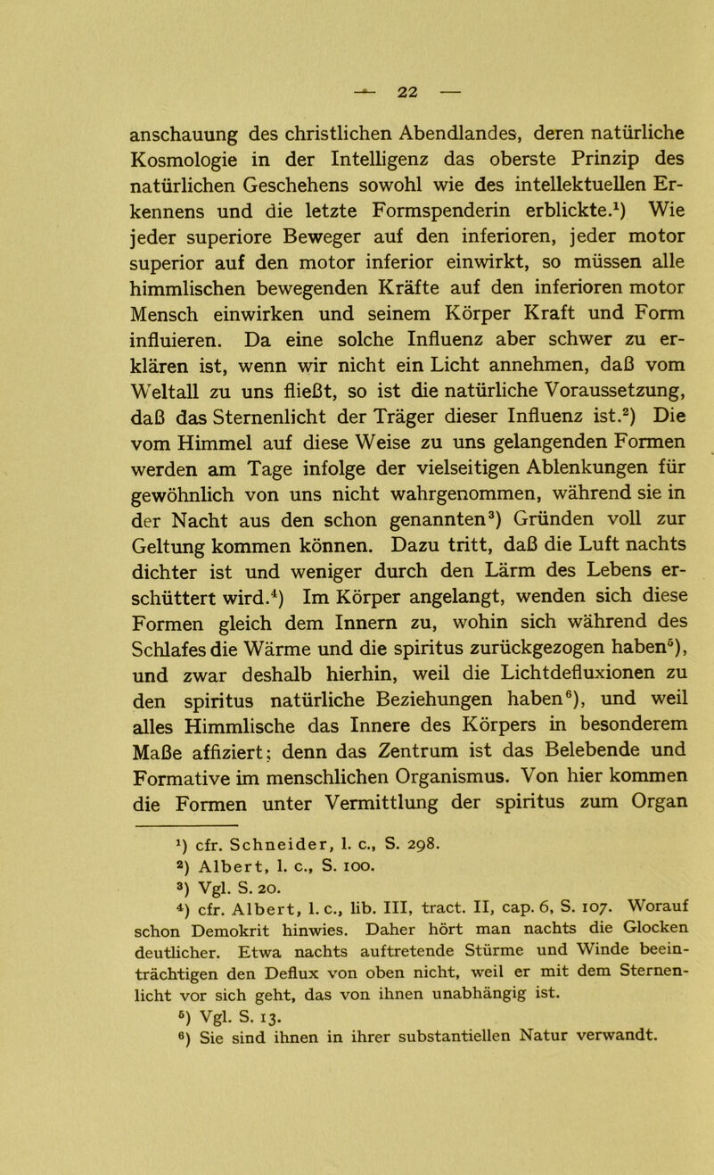 anschauung des christlichen Abendlandes, deren natürliche Kosmologie in der Intelligenz das oberste Prinzip des natürlichen Geschehens sowohl wie des intellektuellen Er- kennens und die letzte Formspenderin erblickte.1) Wie jeder superiore Beweger auf den inferioren, jeder motor superior auf den motor inferior einwirkt, so müssen alle himmlischen bewegenden Kräfte auf den inferioren motor Mensch ein wirken und seinem Körper Kraft und Form influieren. Da eine solche Influenz aber schwer zu er- klären ist, wenn wir nicht ein Licht annehmen, daß vom Weltall zu uns fließt, so ist die natürliche Voraussetzung, daß das Sternenlicht der Träger dieser Influenz ist.2) Die vom Himmel auf diese Weise zu uns gelangenden Formen werden am Tage infolge der vielseitigen Ablenkungen für gewöhnlich von uns nicht wahrgenommen, während sie in der Nacht aus den schon genannten3) Gründen voll zur Geltung kommen können. Dazu tritt, daß die Luft nachts dichter ist und weniger durch den Lärm des Lebens er- schüttert wird.4 *) Im Körper angelangt, wenden sich diese Formen gleich dem Innern zu, wohin sich während des Schlafes die Wärme und die Spiritus zurückgezogen haben6), und zwar deshalb hierhin, weil die Lichtdefluxionen zu den Spiritus natürliche Beziehungen haben6), und weil alles Himmlische das Innere des Körpers in besonderem Maße affiziert; denn das Zentrum ist das Belebende und Formative im menschlichen Organismus. Von hier kommen die Formen unter Vermittlung der spiritus zum Organ *) cfr. Schneider, 1. c., S. 298. а) Albert, 1. c., S. 100. 3) Vgl. S. 20. 4) cfr. Albert, 1. c., lib. III, tract. II, cap. 6, S. 107. Worauf schon Demokrit hinwies. Daher hört man nachts die Glocken deutlicher. Etwa nachts auftretende Stürme und Winde beein- trächtigen den Deflux von oben nicht, weil er mit dem Sternen- licht vor sich geht, das von ihnen unabhängig ist. б) Vgl. S. 13. 6) Sie sind ihnen in ihrer substantiellen Natur verwandt.