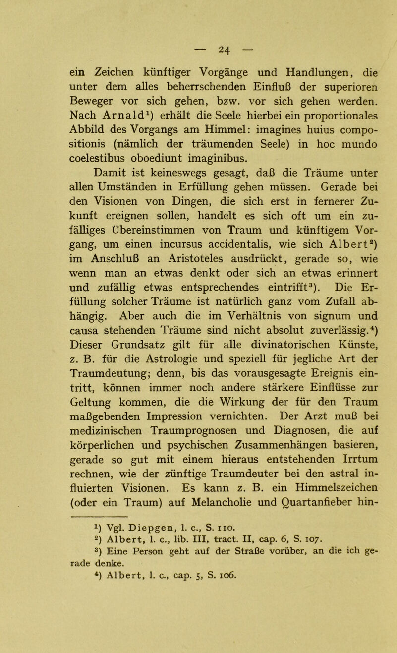 ein Zeichen künftiger Vorgänge und Handlungen, die unter dem alles beherrschenden Einfluß der Superioren Beweger vor sich gehen, bzw. vor sich gehen werden. Nach Arnald1) erhält die Seele hierbei ein proportionales Abbild des Vorgangs am Himmel: imagines huius compo- sitionis (nämlich der träumenden Seele) in hoc mundo coelestibus oboediunt imaginibus. Damit ist keineswegs gesagt, daß die Träume unter allen Umständen in Erfüllung gehen müssen. Gerade bei den Visionen von Dingen, die sich erst in fernerer Zu- kunft ereignen sollen, handelt es sich oft um ein zu- fälliges Übereinstimmen von Traum und künftigem Vor- gang, um einen incursus accidentalis, wie sich Albert2) im Anschluß an Aristoteles ausdrückt, gerade so, wie wenn man an etwas denkt oder sich an etwas erinnert und zufällig etwas entsprechendes eintrifft3). Die Er- füllung solcher Träume ist natürlich ganz vom Zufall ab- hängig. Aber auch die im Verhältnis von signum und causa stehenden Träume sind nicht absolut zuverlässig.4) Dieser Grundsatz gilt für alle divinatorischen Künste, z. B. für die Astrologie und speziell für jegliche Art der Traumdeutung; denn, bis das vorausgesagte Ereignis ein- tritt, können immer noch andere stärkere Einflüsse zur Geltung kommen, die die Wirkung der für den Traum maßgebenden Impression vernichten. Der Arzt muß bei medizinischen Traumprognosen und Diagnosen, die auf körperlichen und psychischen Zusammenhängen basieren, gerade so gut mit einem hieraus entstehenden Irrtum rechnen, wie der zünftige Traumdeuter bei den astral in- fluierten Visionen. Es kann z. B. ein Himmelszeichen (oder ein Traum) auf Melancholie und Quartanfieber hin- x) Vgl. Diepgen, 1. c., S. iio. 2) Albert, 1. c., lib. III, tract. II, cap. 6, S. 107. 3) Eine Person geht auf der Straße vorüber, an die ich ge- rade denke. 4) Albert, 1. c., cap. 5, S. 106.