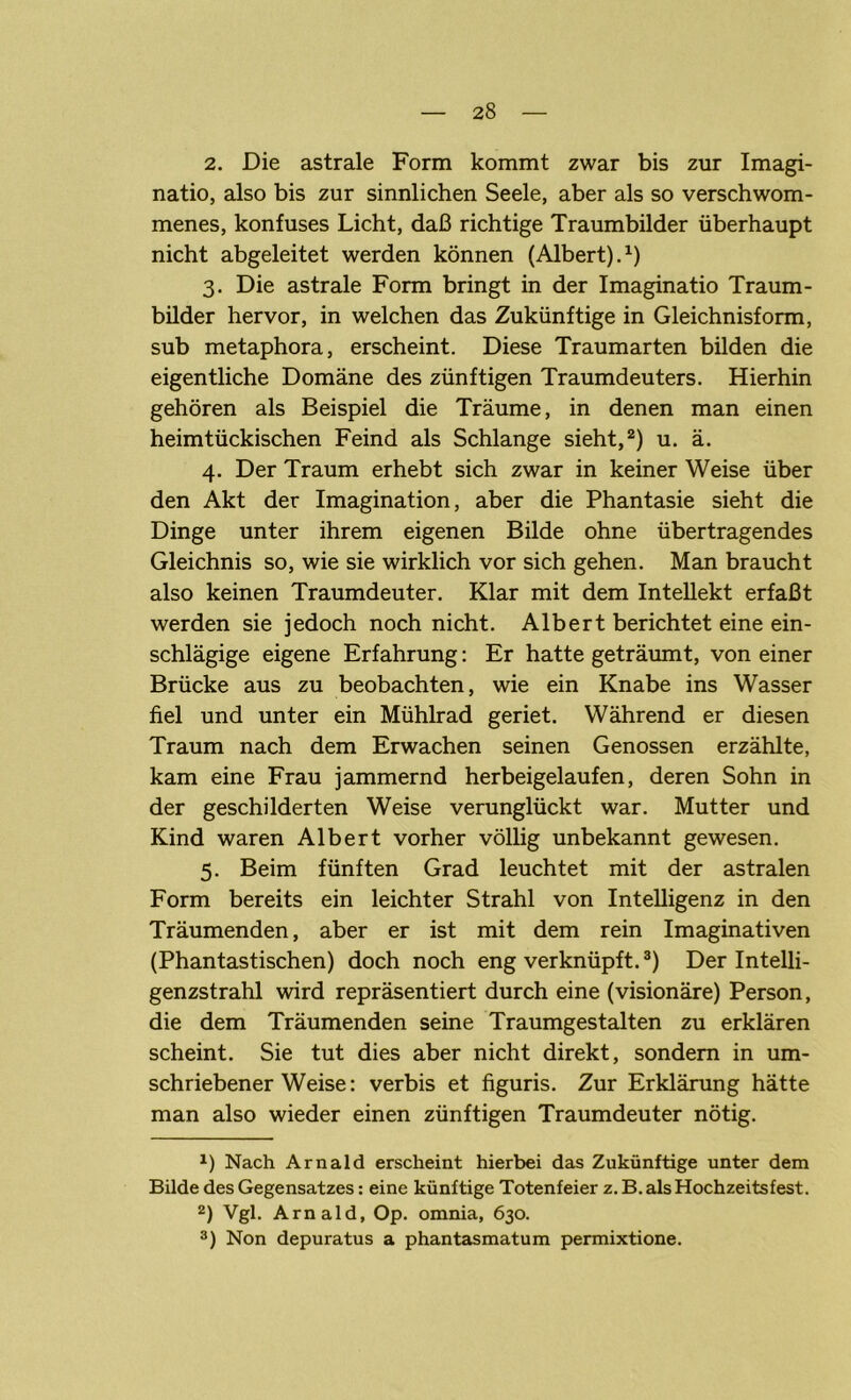 2. Die astrale Form kommt zwar bis zur Imagi- natio, also bis zur sinnlichen Seele, aber als so verschwom- menes, konfuses Licht, daß richtige Traumbilder überhaupt nicht abgeleitet werden können (Albert).1) 3. Die astrale Form bringt in der Imaginatio Traum- bilder hervor, in welchen das Zukünftige in Gleichnisform, sub metaphora, erscheint. Diese Traumarten bilden die eigentliche Domäne des zünftigen Traumdeuters. Hierhin gehören als Beispiel die Träume, in denen man einen heimtückischen Feind als Schlange sieht,2) u. ä. 4. Der Traum erhebt sich zwar in keiner Weise über den Akt der Imagination, aber die Phantasie sieht die Dinge unter ihrem eigenen Bilde ohne übertragendes Gleichnis so, wie sie wirklich vor sich gehen. Man braucht also keinen Traumdeuter. Klar mit dem Intellekt erfaßt werden sie jedoch noch nicht. Albert berichtet eine ein- schlägige eigene Erfahrung: Er hatte geträumt, von einer Brücke aus zu beobachten, wie ein Knabe ins Wasser fiel und unter ein Mühlrad geriet. Während er diesen Traum nach dem Erwachen seinen Genossen erzählte, kam eine Frau jammernd herbeigelaufen, deren Sohn in der geschilderten Weise verunglückt war. Mutter und Kind waren Albert vorher völlig unbekannt gewesen. 5. Beim fünften Grad leuchtet mit der astralen Form bereits ein leichter Strahl von Intelligenz in den Träumenden, aber er ist mit dem rein Imaginativen (Phantastischen) doch noch eng verknüpft.3) Der Intelli- genzstrahl wird repräsentiert durch eine (visionäre) Person, die dem Träumenden seine Traumgestalten zu erklären scheint. Sie tut dies aber nicht direkt, sondern in um- schriebener Weise: verbis et figuris. Zur Erklärung hätte man also wieder einen zünftigen Traumdeuter nötig. J) Nach Arnald erscheint hierbei das Zukünftige unter dem Bilde des Gegensatzes: eine künftige Totenfeier z. B. als Hochzeitsfest. 2) Vgl. Arnald, Op. omnia, 630. 3) Non depuratus a phantasmatum permixtione.