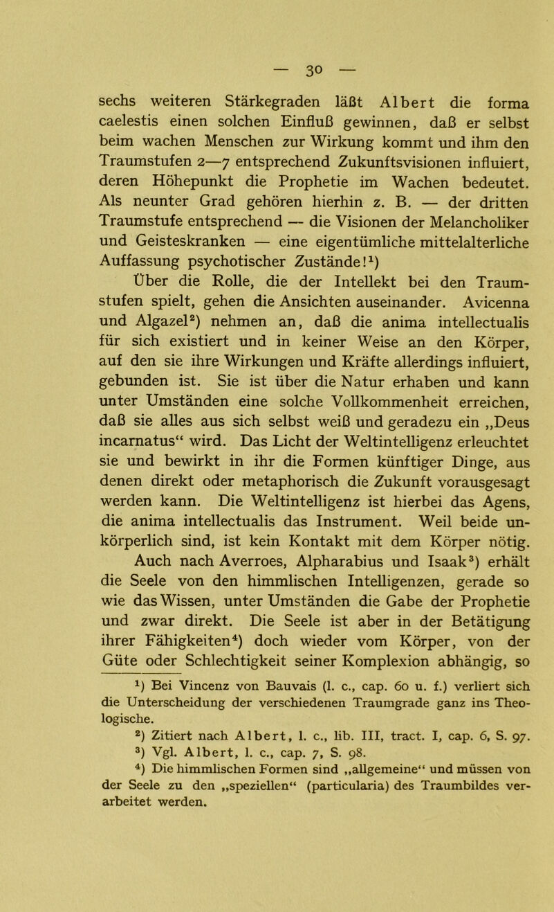 sechs weiteren Stärkegraden läßt Albert die forma caelestis einen solchen Einfluß gewinnen, daß er selbst beim wachen Menschen zur Wirkung kommt und ihm den Traumstufen 2—7 entsprechend Zukunftsvisionen influiert, deren Höhepunkt die Prophetie im Wachen bedeutet. Als neunter Grad gehören hierhin z. B. — der dritten Traumstufe entsprechend — die Visionen der Melancholiker und Geisteskranken — eine eigentümliche mittelalterliche Auffassung psychotischer Zustände!1) Uber die Rolle, die der Intellekt bei den Traum- stufen spielt, gehen die Ansichten auseinander. Avicenna und Algazel2) nehmen an, daß die anima intellectualis für sich existiert und in keiner Weise an den Körper, auf den sie ihre Wirkungen und Kräfte allerdings influiert, gebunden ist. Sie ist über die Natur erhaben und kann unter Umständen eine solche Vollkommenheit erreichen, daß sie alles aus sich selbst weiß und geradezu ein „Deus incarnatus“ wird. Das Licht der Weltintelligenz erleuchtet sie und bewirkt in ihr die Formen künftiger Dinge, aus denen direkt oder metaphorisch die Zukunft vorausgesagt werden kann. Die Weltintelligenz ist hierbei das Agens, die anima intellectualis das Instrument. Weil beide un- körperlich sind, ist kein Kontakt mit dem Körper nötig. Auch nach Averroes, Alpharabius und Isaak3) erhält die Seele von den himmlischen Intelligenzen, gerade so wie das Wissen, unter Umständen die Gabe der Prophetie und zwar direkt. Die Seele ist aber in der Betätigung ihrer Fähigkeiten4) doch wieder vom Körper, von der Güte oder Schlechtigkeit seiner Komplexion abhängig, so 1) Bei Vincenz von Bauvais (1. c., cap. 60 u. f.) verliert sich die Unterscheidung der verschiedenen Traumgrade ganz ins Theo- logische. 2) Zitiert nach Albert, 1. c., lib. III, tract. I, cap. 6, S. 97. 3) Vgl. Albert, 1. c., cap. 7, S. 98. 4) Die himmlischen Formen sind „allgemeine“ und müssen von der Seele zu den „speziellen“ (particularia) des Traumbildes ver- arbeitet werden.