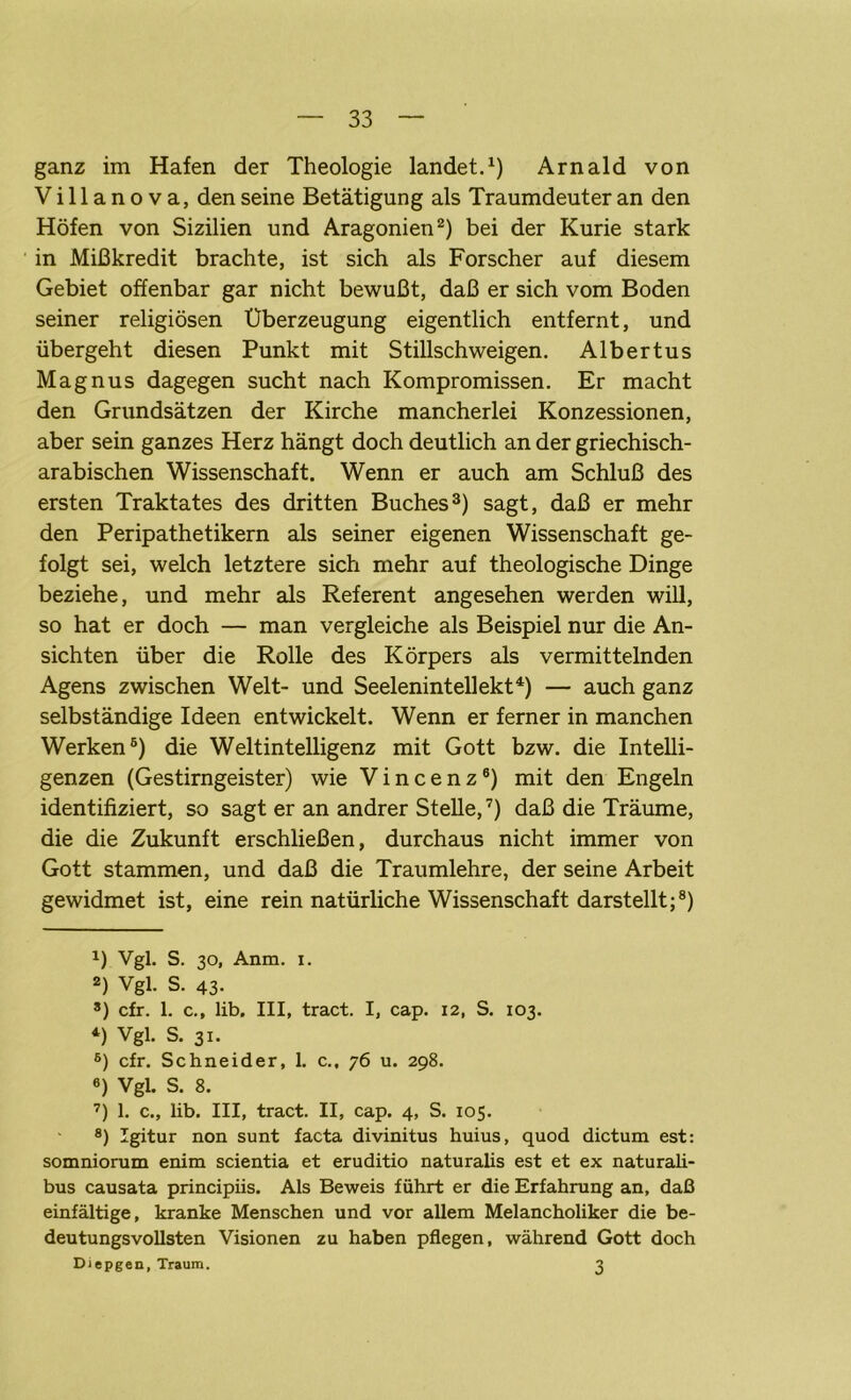 ganz im Hafen der Theologie landet.1) Arnald von Villanova, den seine Betätigung als Traumdeuter an den Höfen von Sizilien und Aragonien2) bei der Kurie stark in Mißkredit brachte, ist sich als Forscher auf diesem Gebiet offenbar gar nicht bewußt, daß er sich vom Boden seiner religiösen Überzeugung eigentlich entfernt, und übergeht diesen Punkt mit Stillschweigen. Albertus Magnus dagegen sucht nach Kompromissen. Er macht den Grundsätzen der Kirche mancherlei Konzessionen, aber sein ganzes Herz hängt doch deutlich an der griechisch- arabischen Wissenschaft. Wenn er auch am Schluß des ersten Traktates des dritten Buches3) sagt, daß er mehr den Peripathetikern als seiner eigenen Wissenschaft ge- folgt sei, welch letztere sich mehr auf theologische Dinge beziehe, und mehr als Referent angesehen werden will, so hat er doch — man vergleiche als Beispiel nur die An- sichten über die Rolle des Körpers als vermittelnden Agens zwischen Welt- und Seelenintellekt4 *) — auch ganz selbständige Ideen entwickelt. Wenn er ferner in manchen Werken6) die Weltintelligenz mit Gott bzw. die Intelli- genzen (Gestirngeister) wie Vincenz6) mit den Engeln identifiziert, so sagt er an andrer Stelle,7) daß die Träume, die die Zukunft erschließen, durchaus nicht immer von Gott stammen, und daß die Traumlehre, der seine Arbeit gewidmet ist, eine rein natürliche Wissenschaft darstellt;8) *) Vgl. S. 30, Anm. 1. 2) Vgl. S. 43- 8) cfr. 1. c., lib. III, tract. I, cap. 12, S. 103. 4) Vgl. S. 31. 6) cfr. Schneider, 1. c., 76 u. 298. 6) Vgl. S. 8. 7) 1. c., lib. III, tract. II, cap. 4, S. 105. 8) Igitur non sunt facta divinitus huius, quod dictum est: somniorum enim scientia et eruditio naturalis est et ex naturali- bus causata principiis. Als Beweis führt er die Erfahrung an, daß einfältige, kranke Menschen und vor allem Melancholiker die be- deutungsvollsten Visionen zu haben pflegen, während Gott doch Diepgen, Traum. 3