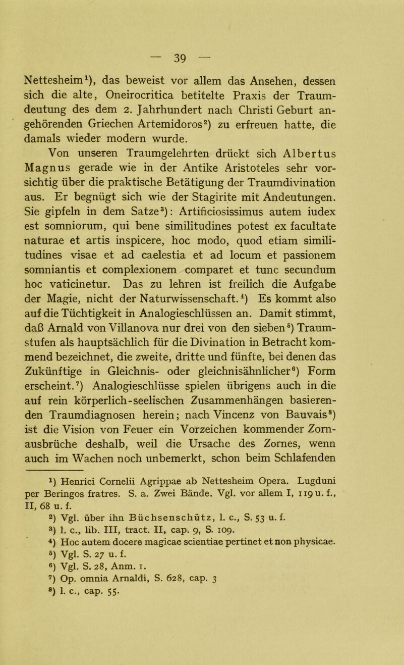 Nettesheim1), das beweist vor allem das Ansehen, dessen sich die alte, Oneirocritica betitelte Praxis der Traum- deutung des dem 2. Jahrhundert nach Christi Geburt an- gehörenden Griechen Artemidoros2) zu erfreuen hatte, die damals wieder modern wurde. Von unseren Traumgelehrten drückt sich Albertus Magnus gerade wie in der Antike Aristoteles sehr vor- sichtig über die praktische Betätigung der Traumdivination aus. Er begnügt sich wie der Stagirite mit Andeutungen. Sie gipfeln in dem Satze3): Artificiosissimus autem iudex est somniorum, qui bene similitudines potest ex facultate naturae et artis inspicere, hoc modo, quod etiam simili- tudines visae et ad caelestia et ad locum et passionem somniantis et complexionem comparet et tune secundum hoc vaticinetur. Das zu lehren ist freilich die Aufgabe der Magie, nicht der Naturwissenschaft.4 5) Es kommt also auf die Tüchtigkeit in Analogieschlüssen an. Damit stimmt, daß Amald von Villanova nur drei von den sieben6) Traum- stufen als hauptsächlich für die Divination in Betracht kom- mend bezeichnet, die zweite, dritte und fünfte, bei denen das Zukünftige in Gleichnis- oder gleichnisähnlicher6) Form erscheint.7) Analogieschlüsse spielen übrigens auch in die auf rein körperlich-seelischen Zusammenhängen basieren- den Traumdiagnosen herein; nach Vincenz von Bauvais8) ist die Vision von Feuer ein Vorzeichen kommender Zom- ausbrüche deshalb, weil die Ursache des Zornes, wenn auch im Wachen noch unbemerkt, schon beim Schlafenden J) Henrici Cornelii Agrippae ab Nettesheim Opera. Lugduni per Beringos fratres. S. a. Zwei Bände. Vgl. vor allem I, iipu.f., II, 68 u. f. 2) Vgl. über ihn Büchsenschütz, 1. c., S. 53 u. f. 3) 1. c., lib. III, tract. II, cap. 9, S. 109. 4) Hoc autem docere magicae scientiae pertinet et non physicae. 5) Vgl. S. 27 u. f. 6) Vgl. S. 28, Anm. 1. 7) Op. omnia Arnaldi, S. 628, cap. 3 ») 1. c., cap. 55.