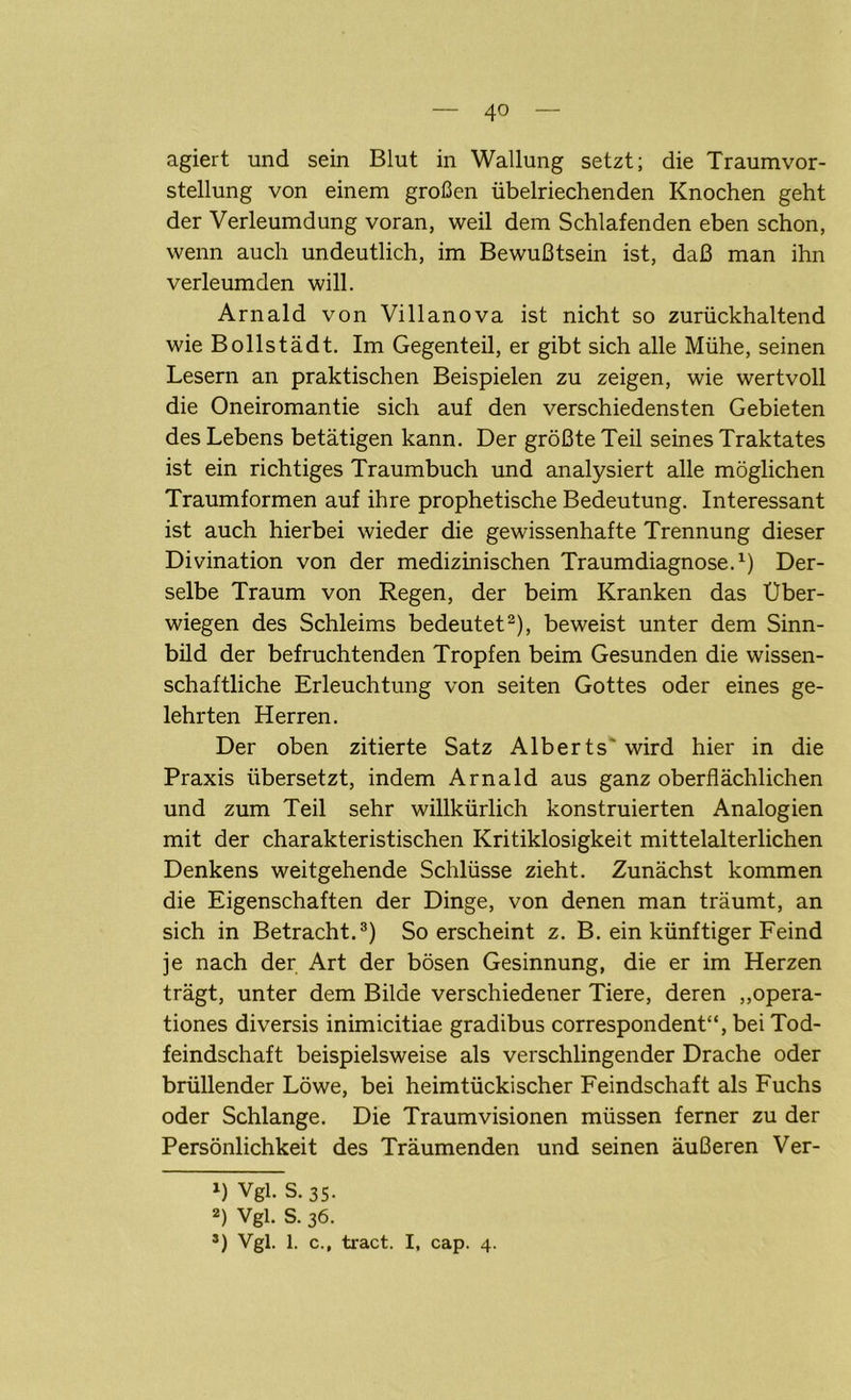 agiert und sein Blut in Wallung setzt; die Traumvor- stellung von einem großen übelriechenden Knochen geht der Verleumdung voran, weil dem Schlafenden eben schon, wenn auch undeutlich, im Bewußtsein ist, daß man ihn verleumden will. Arnald von Villanova ist nicht so zurückhaltend wie Bollstädt. Im Gegenteil, er gibt sich alle Mühe, seinen Lesern an praktischen Beispielen zu zeigen, wie wertvoll die Oneiromantie sich auf den verschiedensten Gebieten des Lebens betätigen kann. Der größte Teil seines Traktates ist ein richtiges Traumbuch und analysiert alle möglichen Traumformen auf ihre prophetische Bedeutung. Interessant ist auch hierbei wieder die gewissenhafte Trennung dieser Divination von der medizinischen Traumdiagnose.1) Der- selbe Traum von Regen, der beim Kranken das Uber- wiegen des Schleims bedeutet2), beweist unter dem Sinn- bild der befruchtenden Tropfen beim Gesunden die wissen- schaftliche Erleuchtung von seiten Gottes oder eines ge- lehrten Herren. Der oben zitierte Satz Alber ts' wird hier in die Praxis übersetzt, indem Arnald aus ganz oberflächlichen und zum Teil sehr willkürlich konstruierten Analogien mit der charakteristischen Kritiklosigkeit mittelalterlichen Denkens weitgehende Schlüsse zieht. Zunächst kommen die Eigenschaften der Dinge, von denen man träumt, an sich in Betracht.3) So erscheint z. B. ein künftiger Feind je nach der Art der bösen Gesinnung, die er im Herzen trägt, unter dem Bilde verschiedener Tiere, deren „opera- tiones diversis inimicitiae gradibus correspondent“, bei Tod- feindschaft beispielsweise als verschlingender Drache oder brüllender Löwe, bei heimtückischer Feindschaft als Fuchs oder Schlange. Die Traumvisionen müssen ferner zu der Persönlichkeit des Träumenden und seinen äußeren Ver- 1) Vgl. S.35. 2) Vgl. S. 36. *) Vgl. 1. c., tract. I, cap. 4.