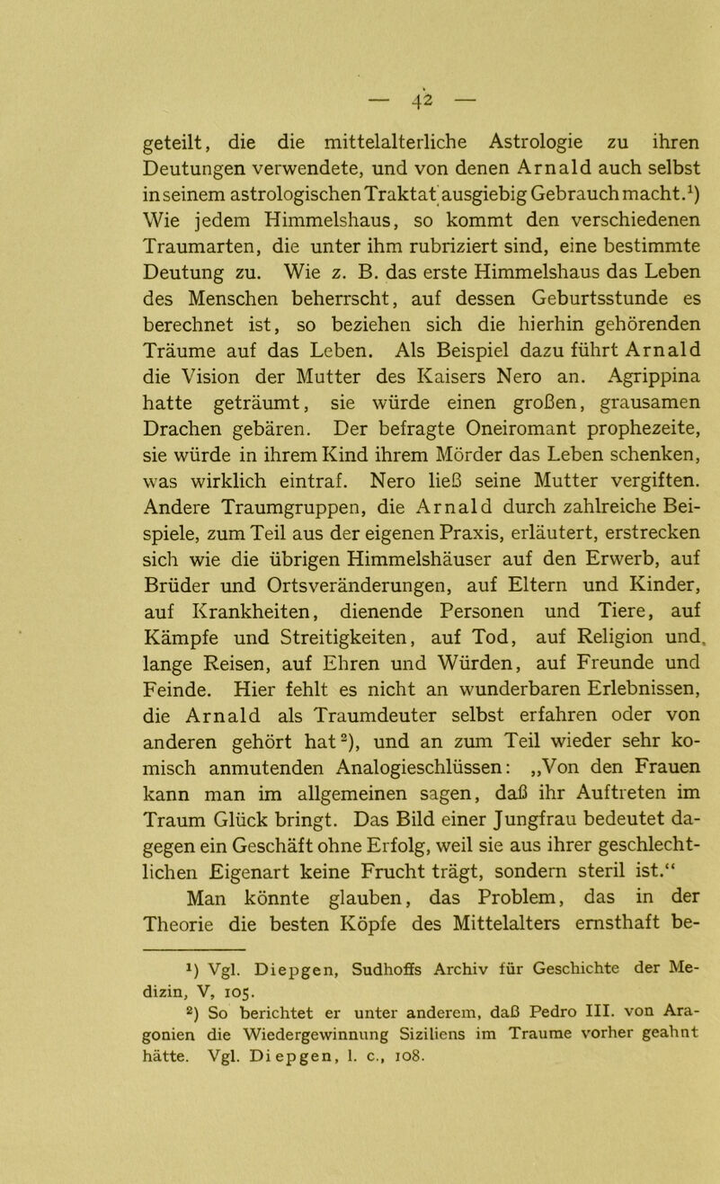 geteilt, die die mittelalterliche Astrologie zu ihren Deutungen verwendete, und von denen Arnald auch selbst in seinem astrologischen Traktat ausgiebig Gebrauch macht.1) Wie jedem Himmelshaus, so kommt den verschiedenen Traumarten, die unter ihm rubriziert sind, eine bestimmte Deutung zu. Wie z. B. das erste Himmelshaus das Leben des Menschen beherrscht, auf dessen Geburtsstunde es berechnet ist, so beziehen sich die hierhin gehörenden Träume auf das Leben. Als Beispiel dazu führt Arnald die Vision der Mutter des Kaisers Nero an. Agrippina hatte geträumt, sie würde einen großen, grausamen Drachen gebären. Der befragte Oneiromant prophezeite, sie würde in ihrem Kind ihrem Mörder das Leben schenken, was wirklich eintraf. Nero ließ seine Mutter vergiften. Andere Traumgruppen, die Arnald durch zahlreiche Bei- spiele, zum Teil aus der eigenen Praxis, erläutert, erstrecken sich wie die übrigen Himmelshäuser auf den Erwerb, auf Brüder und Ortsveränderungen, auf Eltern und Kinder, auf Krankheiten, dienende Personen und Tiere, auf Kämpfe und Streitigkeiten, auf Tod, auf Religion und. lange Reisen, auf Ehren und Würden, auf Freunde und Feinde. Hier fehlt es nicht an wunderbaren Erlebnissen, die Arnald als Traumdeuter selbst erfahren oder von anderen gehört hat2), und an zum Teil wieder sehr ko- misch anmutenden Analogieschlüssen: „Von den Frauen kann man im allgemeinen sagen, daß ihr Auftreten im Traum Glück bringt. Das Bild einer Jungfrau bedeutet da- gegen ein Geschäft ohne Erfolg, weil sie aus ihrer geschlecht- lichen Eigenart keine Frucht trägt, sondern steril ist.“ Man könnte glauben, das Problem, das in der Theorie die besten Köpfe des Mittelalters ernsthaft be- 1) Vgl. Diepgen, Sudhoffs Archiv für Geschichte der Me- dizin, V, 105. 2) So berichtet er unter anderem, daß Pedro III. von Ara- gonien die Wiedergewinnung Siziliens im Traume vorher geahnt hätte. Vgl. Diepgen, 1. c., 108.