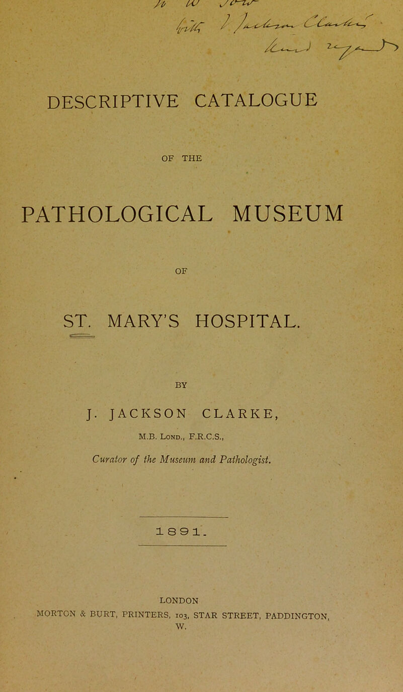y' DESCRIPTIVE CATALOGUE OF THE PATHOLOGICAL MUSEUM ST. MARY’S HOSPITAL. BY J. JACKSON CLARKE, M.B. Lond., F.R.C.S., Curator of the Museum and Pathologist. 18 9 1. LONDON MORTON & BURT, PRINTERS, 103, STAR STREET, PADDINGTON,