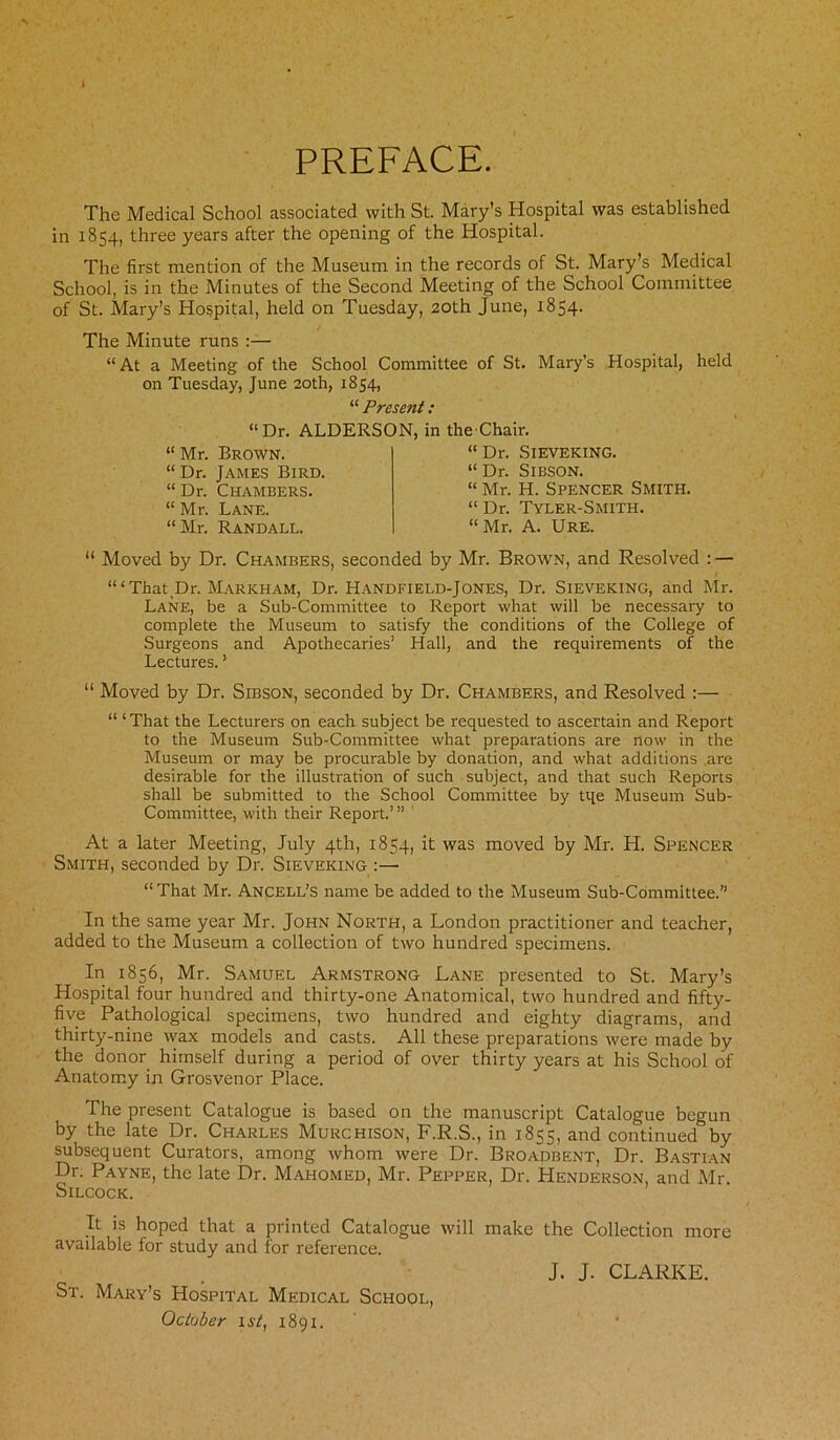 PREFACE. The Medical School associated with St. Mary’s Hospital was established in 1854, three years after the opening of the Hospital. The first mention of the Museum in the records of St. Mary’s Medical School, is in the Minutes of the Second Meeting of the School Committee of St. Mary’s Hospital, held on Tuesday, 20th June, 1854. The Minute runs :— “At a Meeting of the School Committee of St. Mary’s Hospital, held on Tuesday, June 20th, 1854, “ Present : “Dr. ALDERSON, in the-Chair. “ Mr. Brown. “Dr. James Bird. “ Dr. Chambers. “ Mr. Lane. “Mr. Randall. “ Dr. Sieveking. “ Dr. Sibson. “ Mr. H. Spencer Smith. “ Dr. Tyler-Smith. “Mr. A. Ure. “ Moved by Dr. Chambers, seconded by Mr. Brown, and Resolved : — ‘“That Dr. Markham, Dr. Handfield-Jones, Dr. Sieveking, and Mr. Lane, be a Sub-Committee to Report what will be necessary to complete the Museum to satisfy the conditions of the College of Surgeons and Apothecaries’ Hall, and the requirements of the Lectures. ’ “ Moved by Dr. Sibson, seconded by Dr. Chambers, and Resolved :— “ ‘That the Lecturers on each subject be requested to ascertain and Report to the Museum Sub-Committee what preparations are now in the Museum or may be procurable by donation, and what additions are desirable for the illustration of such subject, and that such Reports shall be submitted to the School Committee by tqe Museum Sub- Committee, with their Report.’” 1 At a later Meeting, July 4th, 1854, it was moved by Mr. H. Spencer Smith, seconded by Dr. Sieveking :— “That Mr. Ancell’s name be added to the Museum Sub-Committee.” In the same year Mr. John North, a London practitioner and teacher, added to the Museum a collection of two hundred specimens. In 1856, Mr. Samuel Armstrong Lane presented to St. Mary’s Hospital four hundred and thirty-one Anatomical, two hundred and fifty- five Pathological specimens, two hundred and eighty diagrams, and thirty-nine wax models and casts. All these preparations were made by the donor himself during a period of over thirty years at his School of Anatomy in Grosvenor Place. The present Catalogue is based on the manuscript Catalogue begun by the late Dr. Charles Murchison, F.R.S., in 1855, and continued0by subsequent Curators, among whom were Dr. Broadbent, Dr. Bastian Dr. Payne, the late Dr. Mahomed, Mr. Pepper, Dr. Henderson, and Mr. Silcock. It is hoped that a printed Catalogue will make the Collection more available for study and for reference. J. J. CLARKE. St. Mary’s Hospital Medical School, October 1st, 1891.