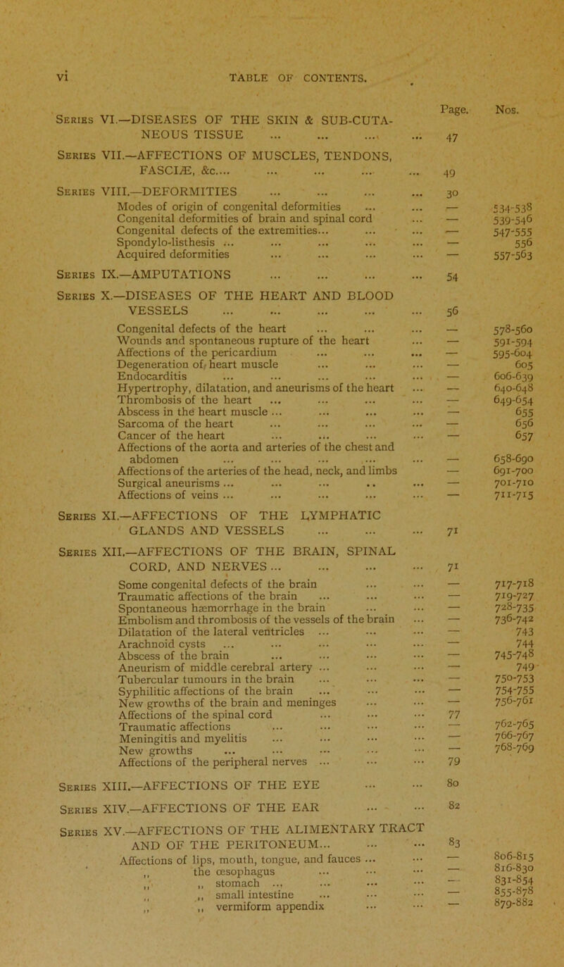 Series VI.—DISEASES OF THE SKIN & SUB-CUTA- NEOUS TISSUE Series VII.—AFFECTIONS OF MUSCLES, TENDONS, FASCI7E, &c ., Page. 47 49 Series VIII—DEFORMITIES Modes of origin of congenital deformities Congenital deformities of brain and spinal cord Congenital defects of the extremities... Spondylo-listhesis ... Acquired deformities Series IX.—AMPUTATIONS Series X.—DISEASES OF THE HEART AND BLOOD VESSELS : Congenital defects of the heart Wounds and spontaneous rupture of the heart Affections of the pericardium Degeneration ofr heart muscle Endocarditis Hypertrophy, dilatation, and aneurisms of the heart Thrombosis of the heart Abscess in the heart muscle ... Sarcoma of the heart Cancer of the heart Affections of the aorta and arteries of the chest and abdomen Affections of the arteries of the head, neck, and limbs Surgical aneurisms ... Affections of veins ... 30 54 56 Series XI.—AFFECTIONS OF THE LYMPHATIC GLANDS AND VESSELS Series XII.—AFFECTIONS OF THE BRAIN, SPINAL CORD, AND NERVES ... « Some congenital defects of the brain Traumatic affections of the brain Spontaneous haemorrhage in the brain Embolism and thrombosis of the vessels of the brain Dilatation of the lateral ventricles ... Arachnoid cysts Abscess of the brain Aneurism of middle cerebral artery ... Tubercular tumours in the brain Syphilitic affections of the brain New growths of the brain and meninges Affections of the spinal cord Traumatic affections Meningitis and myelitis New growths Affections of the peripheral nerves ... Series XIII.—AFFECTIONS OF THE EYE Series XIV.—AFFECTIONS OF THE EAR Series XV.—AFFECTIONS OF THE ALIMENTARY TRACT AND OF THE PERITONEUM Affections of lips, mouth, tongue, and fauces ... ,, the oesophagus ,, stomach ... ,, small intestine „ ,, vermiform appendix 7i 7i 77 79 80 82 83 Nos. 534-538 539-54® 547-555 556 557-5®3 578-560 591-594 595-604 605 606-639 640-648 649-G54 ®55 656 ®57 658-690 691-700 701-710 7H-7I5 717-718 719-727 728-735 736-742 743 744 745-748 749- 750-753 754-755 756-761 762-765 766-767 768-769 1 806-815 816-830 S31-S54 855-878 879-882
