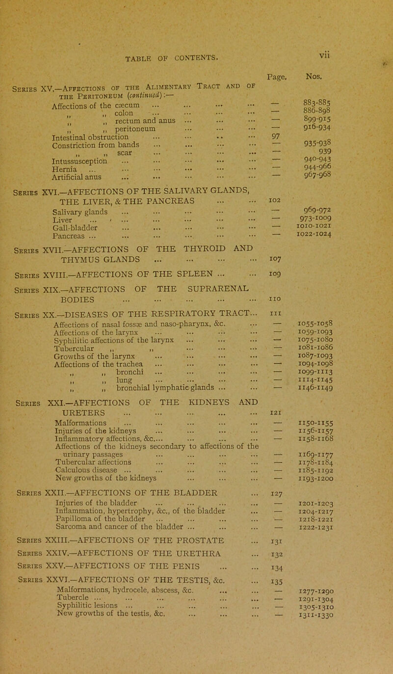 Series XV.—Affections of the Alimentary Tract and of the Peritoneum (continued):— Affections of the caecum tl colon M ,, rectum and anus ... ,, „ peritoneum Intestinal obstruction Constriction from bands „ „ scar Intussusception Hernia Artificial anus Page. 97 Series XVI.—AFFECTIONS OF THE SALIVARY GLANDS, THE LIVER, & THE PANCREAS Salivary glands Liver ... • Gall-bladder Pancreas ... Series XVII.—AFFECTIONS OF THE THYROID AND THYMUS GLANDS ... ... ••• - 107 Series XVIII.—AFFECTIONS OF THE SPLEEN 109 Series XIX.—AFFECTIONS OF THE SUPRARENAL BODIES ••• no Series XX.-DISEASES OF THE RESPIRATORY TRACT... m Affections of nasal fossae and naso-pharynx, &c. ... — Affections of the larynx ... ••• ••• — Syphilitic affections of the larynx ... ... ••• — Tubercular ,, ,, ••• ••• — Growths of the larynx ... ... ••• ••• — Affections of the trachea ... ... ... ••• — „ ,, bronchi ... ••• ••• — „ „ lung ... ... - — — ,, ,, bronchial lymphatic glands ... ... — Series XXL—AFFECTIONS OF THE KIDNEYS AND URETERS 121 Malformations ... ... ... ... ... — Injuries of the kidneys ... ... ... ... — Inflammatory affections, &c.... ... ... ... — Affections of the kidneys secondary to affections of the urinary passages ... ... ... ... — Tubercular affections ... ... ... ... — Calculous disease ... ... ... ... ... — New growths of the kidneys ... ... ... — Series XXII.—AFFECTIONS OF THE BLADDER Injuries of the bladder Inflammation, hypertrophy, &c., of the bladder Papilloma of the bladder Sarcoma and cancer of the bladder ... Series XXIII—AFFECTIONS OF THE PROSTATE Series XXIV.—AFFECTIONS OF THE URETHRA Series XXV.—AFFECTIONS OF THE PENIS Series XXVI.—AFFECTIONS OF THE TESTIS, &c. Malformations, hydrocele, abscess, &c. Tubercle ... Syphilitic lesions ... New growths of the testis, &c. 127 131 132 134 135 Nos. 883-885 886-898 899-915 916-934 935-938 939 940-943 944-966 967-968 969-972 973-1009 IOIO-1021 1022-1024 IO55-IO58 1059-1093 1075-1080 1081-1086 1087-1093 1094-1098 1099-1113 1114-1145 1146-1149 1150-1155 1156-1157 1158-1168 1169-1177 1178-1184 1185-1192 1193-1200 1201-1203 1204-1217 1218-1221 1222-1231 1277-1290 1291-1304 1305-1310 I3II-I33°