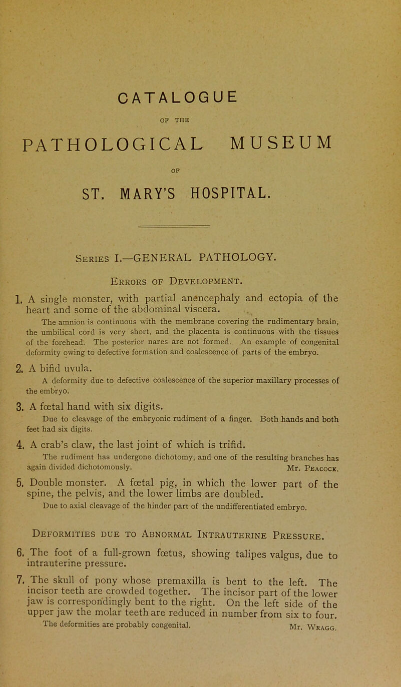 CATALOGUE OF THE PATHOLOGICAL MUSEUM OF ST. MARY'S HOSPITAL. Series I.—GENERAL PATHOLOGY. Errors of Development. 1. A single monster, with partial anencephaly and ectopia of the heart and some of the abdominal viscera. The amnion is continuous with the membrane covering the rudimentary brain, the umbilical cord is very short, and the placenta is continuous with the tissues of the forehead. The posterior nares are not formed. An example of congenital deformity owing to defective formation and coalescence of parts of the embryo. 2. A bifid uvula. A deformity due to defective coalescence of the superior maxillary processes of the embryo. 3. A foetal hand with six digits. Due to cleavage of the embryonic rudiment of a finger. Both hands and both feet had six digits. 4. A crab’s claw, the last joint of which is trifid. The rudiment has undergone dichotomy, and one of the resulting branches has again divided dichotomously. Mr. Peacock. 5. Double monster. A foetal pig, in which the lower part of the spine, the pelvis, and the lower limbs are doubled. Due to axial cleavage of the hinder part of the undifferentiated embryo. Deformities due to Abnormal Intrauterine Pressure. 6. The foot of a full-grown foetus, showing talipes valgus, due to intrauterine pressure. 7. The skull of pony whose premaxilla is bent to the left. The incisor teeth are crowded together. The incisor part of the lower jaw is correspondingly bent to the right. On the left side of the upper jaw the molar teeth are reduced in number from six to four. The deformities are probably congenital. Mr. Wragg.