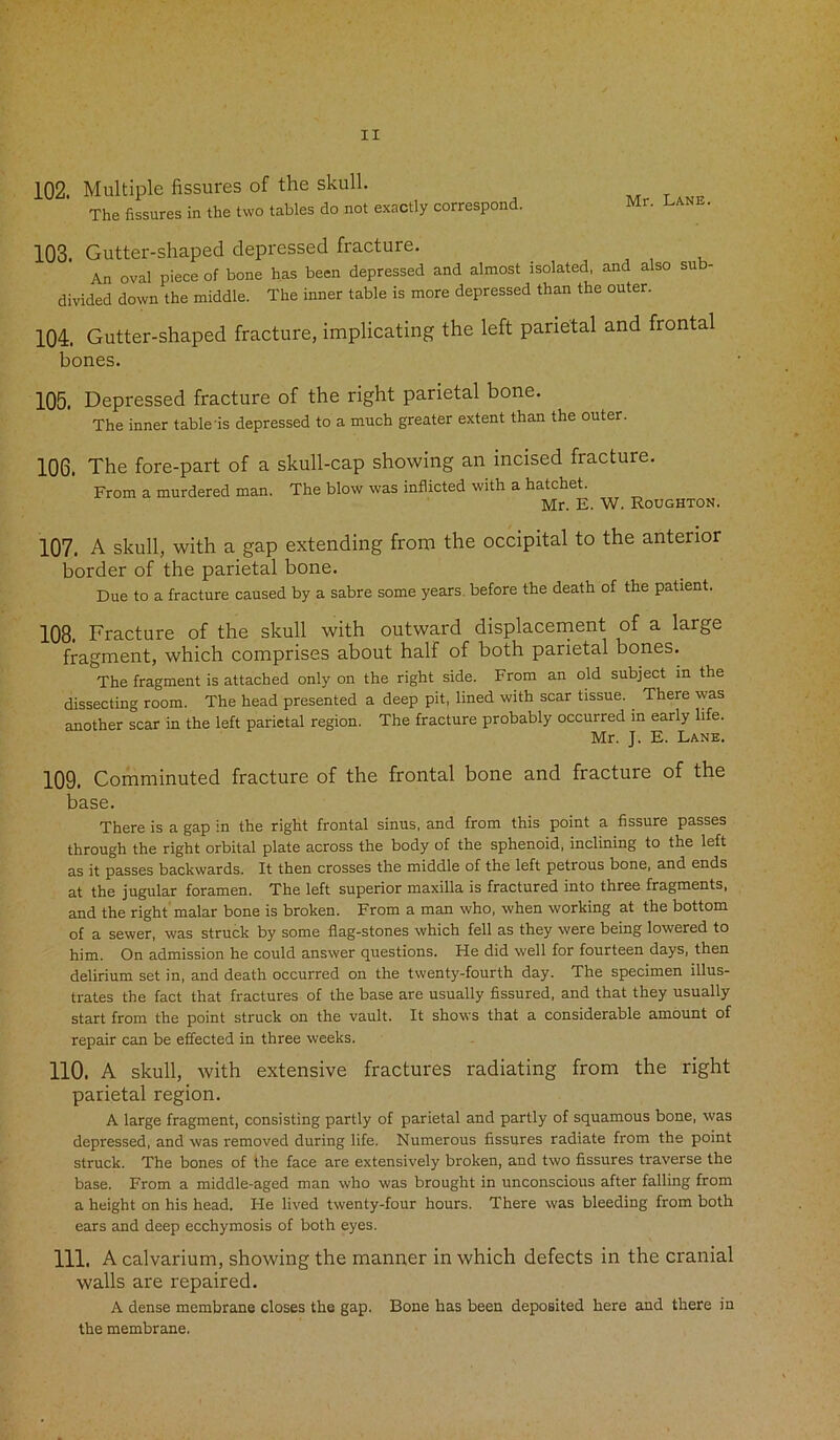 102. Multiple fissures of the skull. The fissures in the two tables do not exactly correspond. Mr. lane. 103. Gutter-shaped depressed fracture. An oval piece of bone has been depressed and almost isolated, and also su divided down the middle. The inner table is more depressed than the outer. 104. Gutter-shaped fracture, implicating the left parietal and frontal bones. 105. Depressed fracture of the right parietal bone. The inner table'is depressed to a much greater extent than the outer. 106. The fore-part of a skull-cap showing an incised fracture. From a murdered man. The blow was inflicted with a hatchet. Mr. E. W. Roughton. 107. A skull, with a gap extending from the occipital to the anterior border of the parietal bone. Due to a fracture caused by a sabre some years, before the death of the patient. 108. Fracture of the skull with outward displacement of a large fragment, which comprises about half of both parietal bones. The fragment is attached only on the right side. From an old subject in the dissecting room. The head presented a deep pit, lined with scar tissue. There was another scar in the left parietal region. The fracture probably occurred in early life. Mr. J. E. Lane, 109. Comminuted fracture of the frontal bone and fracture of the base. There is a gap in the right frontal sinus, and from this point a fissure passes through the right orbital plate across the body of the sphenoid, inclining to the left as it passes backwards. It then crosses the middle of the left petrous bone, and ends at the jugular foramen. The left superior maxilla is fractured into three fragments, and the right malar bone is broken. From a man who, when working at the bottom of a sewer, was struck by some flag-stones which fell as they were being lowered to him. On admission he could answer questions. He did well for fourteen days, then delirium set in, and death occurred on the twenty-fourth day. The specimen illus- trates the fact that fractures of the base are usually fissured, and that they usually start from the point struck on the vault. It shows that a considerable amount of repair can be effected in three weeks. 110. A skull, with extensive fractures radiating from the right parietal region. A large fragment, consisting partly of parietal and partly of squamous bone, was depressed, and was removed during life. Numerous fissures radiate from the point struck. The bones of the face are extensively broken, and two fissures traverse the base. From a middle-aged man who was brought in unconscious after falling from a height on his head. He lived twenty-four hours. There was bleeding from both ears and deep ecchymosis of both eyes. 111. A calvarium, showing the manner in which defects in the cranial walls are repaired. A dense membrane closes the gap. Bone has been deposited here and there in the membrane.